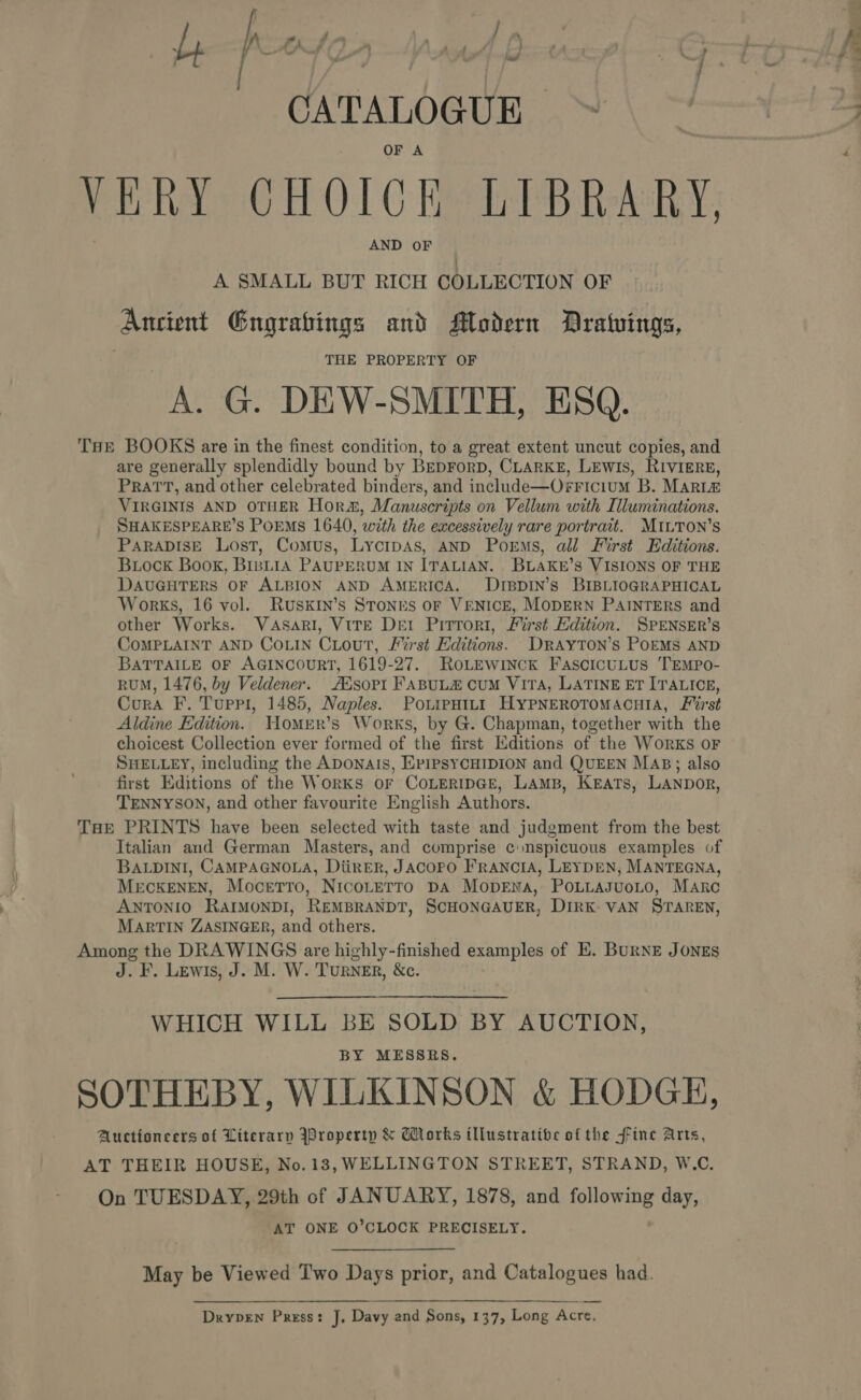 po Beg aS CATALOGUE. OF A VERY CHOICE LIBRARY, AND OF A SMALL BUT RICH COLLECTION OF THE BOOKS are in the finest condition, to a great extent uncut copies, and are generally splendidly bound by BEDFORD, CLARKE, LEWIS, RIVIERE, PRATT, and other celebrated binders, and include—Osricium B. Marte VIRGINIS AND OTHER Hor&amp;, Manuscripts on Vellum with Illuminations. SHAKESPEARE’S PoEMs 1640, with the excessively rare portrait. MILTON’S PARADISE Lost, Comus, LycipAs, AND Poems, all First Editions. Brock Book, BinLiA PAUPERUM IN ITALIAN. BLAKE’s VISIONS OF THE DAUGHTERS OF ALBION AND AMERICA. DIBDIN’s BIBLIOGRAPHICAL other Works. VaAsari, VtreE Dei Pirrori, First Edition. SPENSER’s COMPLAINT AND COLIN CLouT, /%rst Editions. DRAYTON’s POEMS AND BATTAILE OF AGINCOURT, 1619-27. RoLEwinck FascicuLus TEMPo- RUM, 1476, by Veldener. AXsopt FABULE CuM VITA, LATINE ET ITALICE, Cura F. Tuppi, 1485, Naples. Powrenint HYPNERoTOMACcHIA, First Aldine Edition. WHomer’s Works, by G. Chapman, together with the choicest Collection ever formed of the first Editions of the Works oF SHELLEY, including the ADONAIs, EPIPSYCHIDION and QUEEN MAB; also first Editions of the Works or CoLEeriIpGe, Lamp, Keats, LANpDor, TENNYSON, and other favourite English Authors. THE PRINTS have been selected with taste and judgment from the best Italian and German Masters, and comprise conspicuous examples of BALDINI, CAMPAGNOLA, DiireR, JACOPFO FraNcIA, LEYDEN, MANTEGNA, MECKENEN, Mocetto, NICOLETTO DA MODENA, POLLAJUOLO, Marc ANTONIO RAIMONDI, REMBRANDT, SCHONGAUER, DIRK VAN STAREN, MARTIN ZASINGER, and others. Among the DRAWINGS are highly-finished examples of E. BURNE JONES J. F. Lewis, J. M. W. Turner, &amp;c. WHICH WILL BE SOLD BY AUCTION, BY MESSRS. SOTHEBY, WILKINSON &amp; HODGE, Auctioneers of Literary roperty &amp; Morks illustrative of the fine Arts, AT THEIR HOUSE, No.13, WELLINGTON STREET, STRAND, W.C. On TUESDAY, 29th of JANUARY, 1878, and following day, AT ONE O’CLOCK PRECISELY. May be Viewed Two Days prior, and Catalogues had. Dryven Press: J, Davy and Sons, 137, Long Acre. ~~.