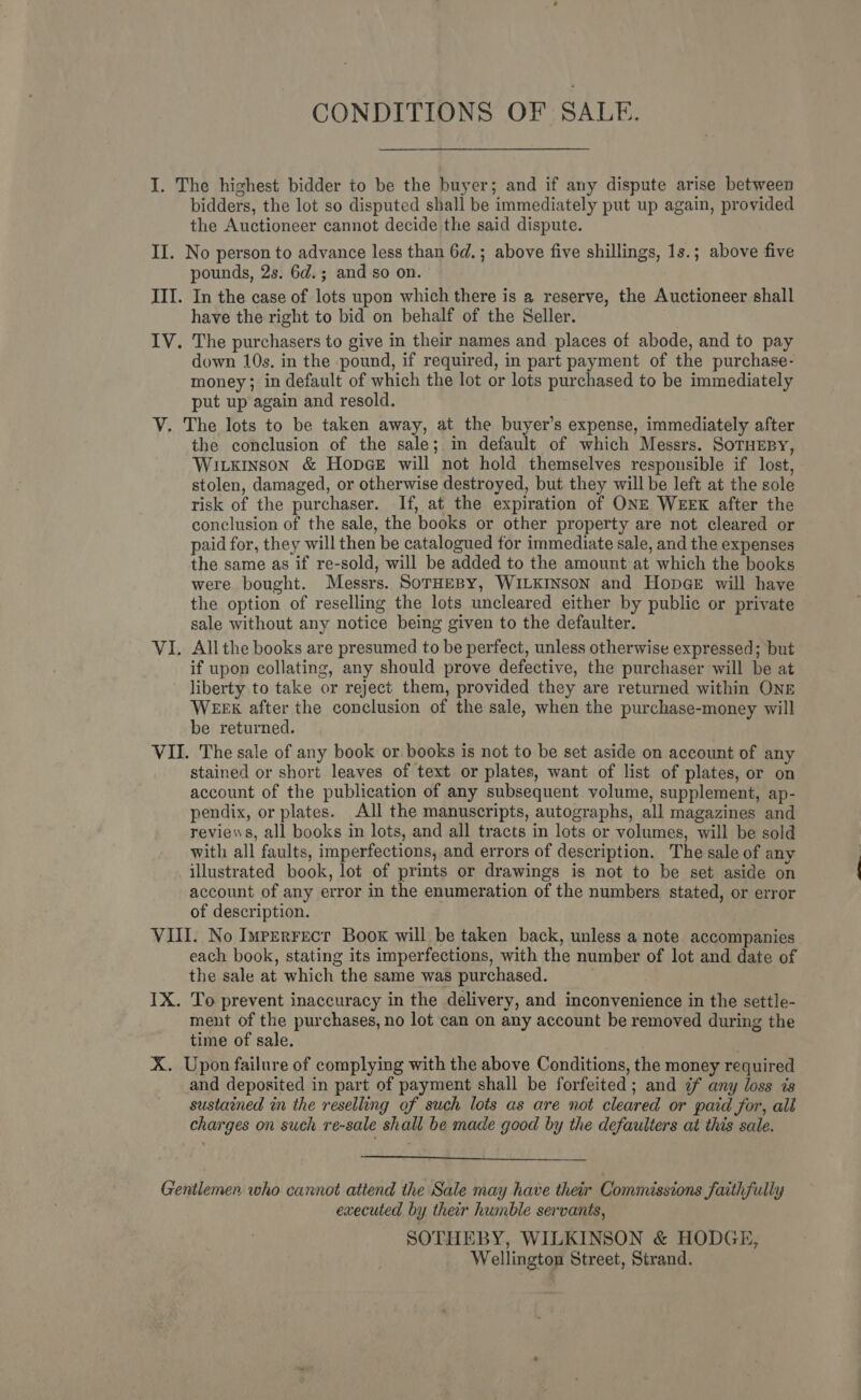 CONDITIONS OF SALE. I. The highest bidder to be the buyer; and if any dispute arise between bidders, the lot so disputed shall be immediately put up again, provided the Auctioneer cannot decide the said dispute. II. No person to advance less than 6d.; above five shillings, 1s.; above five pounds, 2s. 6d.; and so on. III. In the case of lots upon which there is a reserve, the Auctioneer shall have the right to bid on behalf of the Seller. IV. The purchasers to give in their names and places of abode, and to pay down 10s. in the pound, if required, in part payment of the purchase- money; in default of which the lot or lots purchased to be immediately put up again and resold. V. The lots to be taken away, at the buyer’s expense, immediately after the conclusion of the sale; in default of which Messrs. SoTHEBY, Wixinson &amp; HopceE will not hold themselves responsible if lost, stolen, damaged, or otherwise destroyed, but they will be left at the sole risk of the purchaser. If, at the expiration of ONE WEEK after the conclusion of the sale, the books or other property are not cleared or paid for, they will then be catalogued for immediate sale, and the expenses the same as if re-sold, will be added to the amount at which the books were bought. Messrs. SorHEBY, WILKINSON and Hopae will have the option of reselling the lots uncleared either by public or private sale without any notice being given to the defaulter. VI. Allthe books are presumed to be perfect, unless otherwise expressed; but if upon collating, any should prove defective, the purchaser will be at liberty to take or reject them, provided they are returned within ONE WEEK after the conclusion of the sale, when the purchase-money will be returned. VII. The sale of any book or books is not to be set aside on account of any stained or short leaves of text or plates, want of list of plates, or on account of the publication of any subsequent volume, supplement, ap- pendix, or plates. All the manuscripts, autographs, all magazines and reviews, all books in lots, and all tracts in lots or volumes, will be sold with all faults, imperfections, and errors of description. The sale of any illustrated book, lot of prints or drawings is not to be set aside on account of any error in the enumeration of the numbers stated, or error of description. VIII. No Imrerrecr Book will be taken back, unless a note accompanies each book, stating its imperfections, with the number of lot and date of the sale at which the same was purchased. IX. To prevent inaccuracy in the delivery, and inconvenience in the settle- ment of the purchases, no lot can on any account be removed during the time of sale. X. Upon failure of complying with the above Conditions, the money required and deposited in part of payment shall be forfeited; and 7 any loss is sustained in the reselling of such lots as are not cleared or paid for, all charges on such re-sale shall be made good by the defaulters at this sale.  Gentlemen who cannot attend the Sale may have their Commissions faithfully executed by their humble servants, SOTHEBY, WILKINSON &amp; HODGE, Wellington Street, Strand.