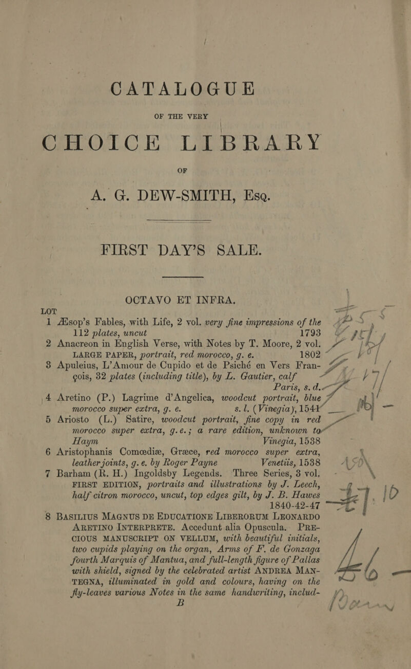 CHOICE LIBRARY A. G. DEW-SMITH, Esa. FIRST DAY’S SALE. OCTAVO ET INFRA. “4 LOT a — 1 Aisop’s Fables, with Life, 2 vol. very jine impressions of the ‘aps Ta 112 plates, uncut 1793. sof x? 2 Anacreon in English Verse, with Notes by T. Moore, 2 vol. ft [i&gt; LARGE PAPER, portrait, red morocco, g. é. 18025 7k} 3 Apuleius, L’ Amour de Cupido et de Psiché en Vers Fran- yr ies cols, 82 plates (including title), by L. Gautier, calf ay hy Paris, 8. dw / 4 Aretino (P.) Lagrime d’Angelica, woodcut portrait, blue 7 a morocco super extra, g. e. s.1. (Vinegia), fea 4 os Be 5 Ariosto (L.) Satire, woodcut portrait, fine copy in red ej morocco super extra, g.e.; @ rare edition, unknown to” Haym Vinegia, 1538 6 Aristophanis Comcedie, Greece, red morocco super extra, Ns leather joints, g.e. by Roger Payne Venetiis, 1538 A SON % 7 Barham (R. H.) Ingoldsby Legends. ‘Three Series, 3 vol, : FIRST EDITION, portraits and illustrations by J. Leech, g half citron morocco, uncut, top edges gilt, by J. B. Hawes 1840-42-47 — | 8 BASILIUS MAGNUS DE EDUCATIONE LIBERORUM LEONARDO ARETINO INTERPRETE. Accedunt alia Opuscula. PRE- CIOUS MANUSCRIPT ON VELLUM, with beautiful initials, two cupids playing on the organ, Arms of fF’. de Gonzaga fourth Marquis of Mantua, and full-length figure of Pallas with shield, signed by the celebrated artist ANDREA MAN- TEGNA, tlluminated in gold and colours, having on the XH) Jly-leaves various Notes in the same handwriting, includ~ y*