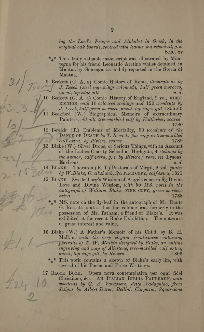 ing the Lord’s Prayer and Alphabet in Greek, in the original oak boards, covered with leather but rebacked, g.e. S.C. Xv *,* This truly valuable manuscript was illustrated by Man- tegna for his friend Leonardo Aretino whilst detained in Mantua by Gonzaga, as is duly reported in the Storia di Mantua. J. Leech (steel engravings coloured), half green morocco, f A + &amp; * f a uncut, top edge gilt n.d. E10: pe (G. A. a) Comic History of England, 2 vol. FIRST EDITION, with 10 coloured etchings and 120 woodcuts by J. Leech, half green morocco, uncut, top edges gilt, 1855-60 Painters, old gilt tree-marbled calf by Kaltheber, scarce | 1780 12 Bewick (T.) Emblems of Mortality, 50 woodcuts of the ‘, DaANcE oF DEATH by T. Bewick, fine copy in tree-marbled calf extra, by Riviere, scarce 1789 138 Blake (W.) Silver Drops, or Serious Things, with an Account of the Ladies Charity School at Highgate, 4. etchings by the author, calf extra, g.e. by Riviere; rare, see Lysons’ Environs n.d, by W. Blake, Cruikshank, &amp;c. FINE COPY, calfextra, 1821 15 BLAKE. Swedenborg’s Wisdom of Angels concernifig Divine Love and Divine Wisdom, with 50 MS. notes in the autograph of William Blake, FINE COPY, green morocco extra 1788 *,* MS. note on the fly-leaf in the autograph of Mr. Dante possession of Mr. Tatham, a friend of Blake’s. It was exhibited at the recent Blake Exhibition. The notes are of great interest and value. 16 Blake (W.) A Father's Memoir of his Child, by B. H.- Malkin, with the very elegant frontispiece containing “portraits of T. W. Malkin designed by Blake, an outline engraving and map of Allestone, tree-marbled calf extra, uncut, top edge gilt, by Riviere 1806 *.* This work contains a sketch of Blake’s early life, with several of his Poems and Prose Writings. 17 Buock Book. Opera nova contemplativa per ogni fidel Christiano, &amp;e. AN ITALIAN BIBLIA PAUPERUM, with woodcuts by G. A. Vavassore, detto Vadagnino, from designs by Albert Durer, Bellini, Carpazio, Squarcione —