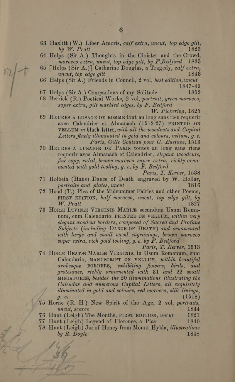 63 64 65 66 67 68 69 70 72 73 74 6 Hazlitt (W.) Liber Amoris, calf extra, uncut, top edge gilt, by W. Pratt 1823 Helps (Sir A.) Thoughts in the Cloister and the Crowd, morocco extra, uncut, top edge gilt, by F.Bedford 1835 [Helps (Sir A.)] Catharine Douglas, a Tragedy, calf extra, uncut, top edge gilt 18438 Helps (Sir A.) Friends in Council, 2 vol. best edition, uncut 1847-49 Helps (Sir A.) Companions of my Solitude 1852 Herrick (R.) Poetical Works, 2 vol. portrait, green morocco, super extra, gilt marbled edges, by F'. Bedford W. Pickering, 1825 HEURES A LUSAGE DE ROMME tout au long sans rien requerir avec Calendrier et Almanach (1512-27) PRINTED ON VELLUM 7n black letter, with all the woodcuts and Capital Letters finely illuminated in gold and colours, vellum, g. é. Paris, Gille Couteau pour G. Eustace, 1513 HEURES A LUSAIGE DE PARIS toutes au long sans riens requerir avec Almanach et Calendrier, elegant woodcuts, Jine copy, ruled, brown morocco super extra, richly orna- mented with gold tooling, g. e. by F. Bedford Paris, T. Kerver, 1538 Holbein (Hans) Dance of Death engraved by W. Hollar, portraits and plates, uncut 1816 Hood (T.) Plea of the Midsummer Fairies and other Poems, FIRST EDITION, half morocco, uncut, top edge gilt, by W. Pratt 1827 Hora Divina VIRGINIS MARI@ secundum Usum Roma- num, cum Calendario, PRINTED ON VELLUM, within very elegant woodcut borders, composed of Sacred and Profane Subjects (including DANCE OF DEATH) and ornamented with large and small wood engravings, brown morocco super extra, rich gold tooling, g.e. by F. Bedford Paris, T. Kerver, 1513 Hor#&amp; BEATA MARIZA VIRGINIS, in Usum Romanum, cum Calendario, MANUSCRIPT ON VELLUM, within beautiful arabesque BORDERS, exhibiting flowers, birds, and grotesques, richly ornamented with 31 and 22 small MINIATURES, besides the 20 illuminations illustrating the Calendar and numerous Capital Letters, all exquisitely poi tne in gold and colours, red morocco, silk linings, g: (1518) Horne “(R. H) New Spirit of the Age, 2 vol. portraits, uncut, scarce 1844 Hunt (Leigh) The Months, FIRST EDITION, wncut 1821 Hunt (Leigh) Legend of Florence, a Play 1840 Hunt (Leigh) Jar of Honey from Mount Hybla, ¢llustrations by Rk. Doyle 1848 a f a