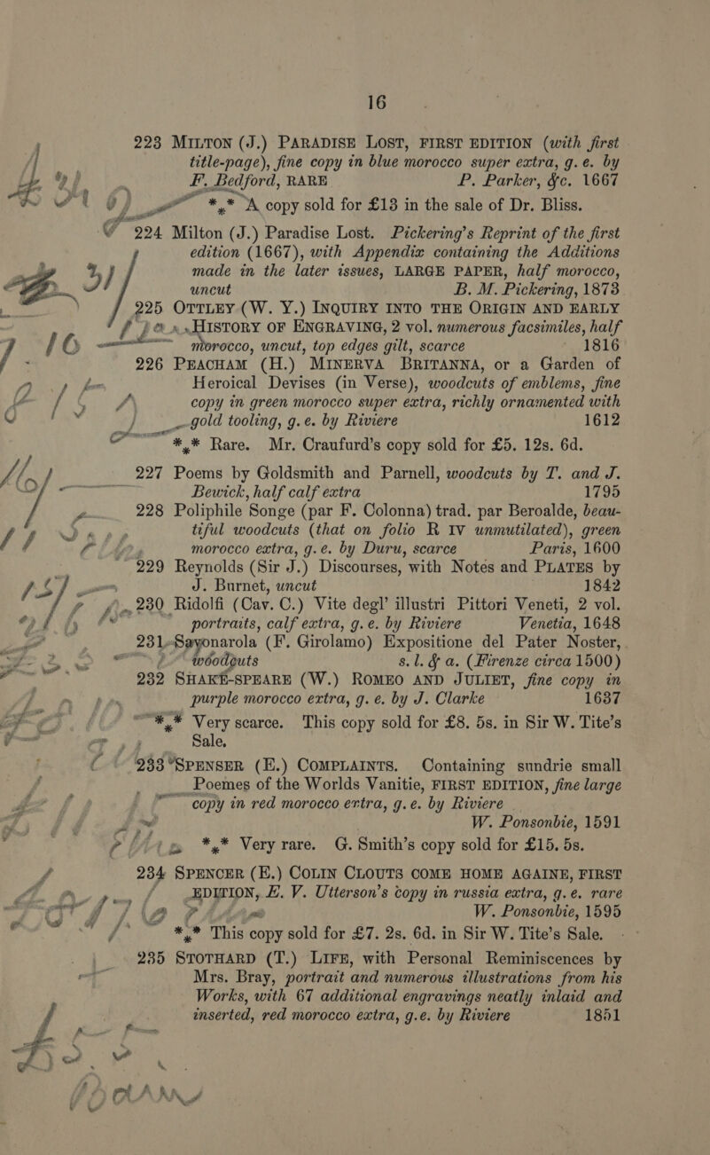 . 223 MILTON (J.) PARADISE LOST, FIRST EDITION (with first j | title-page), fine copy in blue morocco super extra, g.e. by Af E F. Bedford, RARE P. Parker, §c. 1667 wt 0 oo a ** A copy sold for £13 in the sale of Dr. Bliss. G “924 Milton (J.) Paradise Lost. Pickering’s Reprint of the first edition (1667), with Appendix containing the Additions made in the later issues, LARGE PAPER, half morocco, uncut B. M. Pickering, 1873 225 OTTLEY (W. Y.) INQUIRY INTO THE ORIGIN AND EARLY f pt 1 i OF ENGRAVING, 2 vol. numerous facsimiles, half  rocco, uncut, top edges gilt, scarce 1816 226 PEAcHAM (H.) MINERVA BRITANNA, or a Garden of Di) &amp; Heroical Devises (in Verse), woodcuts of emblems, fine een St copy in green morocco super extra, richly ornamented with in Oy _-gold tooling, g.e. by Riviere 1612 ait SANT “*, * Rare. Mr. Craufurd’s copy sold for £5. 12s. 6d. L, / he 227 Poems by Goldsmith and Parnell, woodcuts by T. and J. 4 , : Bewick, half calf extra 1795 228 Poliphile ‘Songe (par F. Colonna) trad. par Beroalde, beau- f J “sre tiful woodcuts (that on folio R IV unmutilated), green fia morocco extra, g.e. by Duru, scarce Paris, 1600 229 Reynolds (Sir J. ) Discourses, with Notes and PLATES by / Dy J. Burnet, uncut 1842 ~ pgo»,230 Ridolfi ( Cav. C.) Vite degl’ illustri Pittori Veneti, 2 vol. Fa. me portraits, calf extra, g.e. by Riviere Venetia, 1648 in 231-8 narola (F’. Girolamo) Expositione del Pater Noster, . ae DO EN tbetjuis s.l. &amp; a. (Hirenze circa 1500) Bean 232 SHAKE-SPEARE (W.) RomEO AND JULIET, fine copy in Ri vin 3d be purple morocco extra, g. e. by J. Clarke = ae “*,* Very scarce. This copy sold for £8. 5s. in Sir W. Tite’s Ph me Sale, C 933 °SPENSER (E.) COMPLAINTS. Containing sundrie small _ Poemes of the Worlds Vanitie, FIRST EDITION, fine large Ae f — “copy in red morocco extra, g.e. by Riviere af i W. Ponsonbie, 1591 , Pit *y* Very rare. G. Smith’s copy sold for £15. 5s. f 234 SPENCER (E.) COLIN CLOUTS COME HOME AGAINE, FIRST . f- Pin APPIN, EV. Utterson’s copy in russia extra, q.e. rare PT’ ££ s/f PA AA eM W. Ponsonbie, 1595 a er, ol oy eae /* ~ *,* This copy sold for £7. 2s. 6d. in Sir W. Tite’s Sale. 235 eb tetitnds (T.) Lirs, with Personal Reminiscences by  aie Mrs. Bray, portrait and numerous illustrations from his Works, with 67 additional engravings neatly inlaid and enserted, red morocco extra, g.e. by Riviere 1851 rae on fs fA - er” A * E