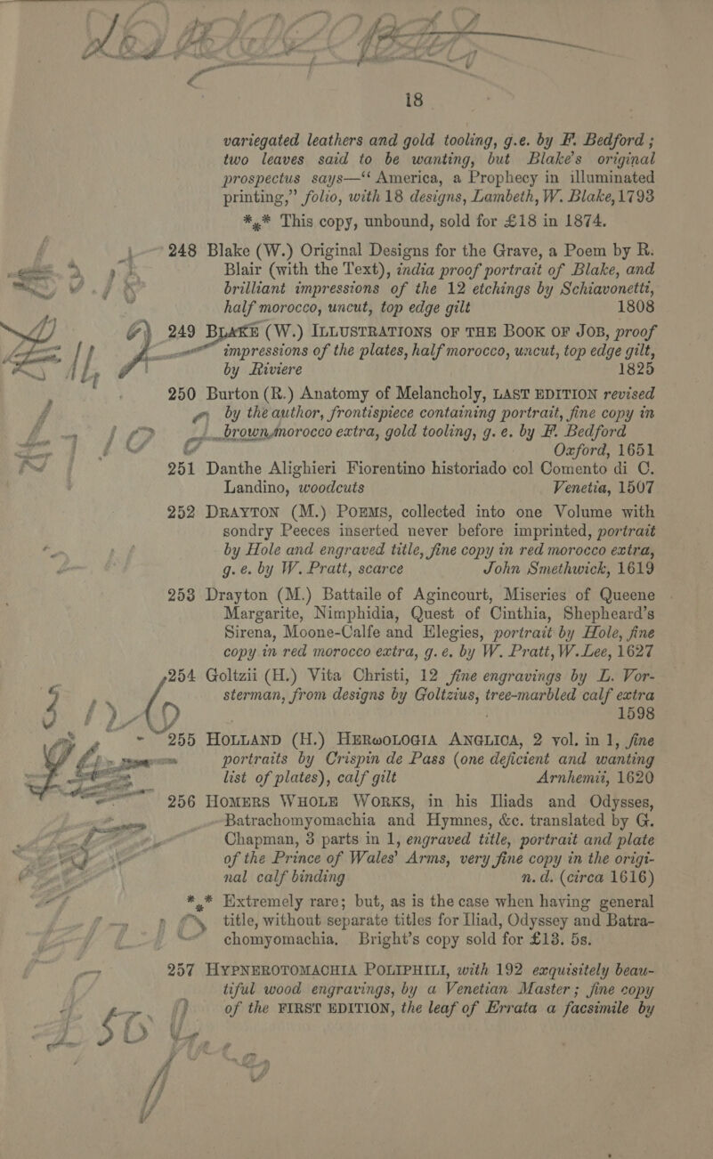    y oy v a ay | os vA hd é; af nod Sf pe i rat WF pte cd hp Ti pio ff — 18 variegated leathers and gold tooling, g.e. by F. Bedford ; two leaves said to be wanting, but Blake’s original prospectus says—‘‘ America, a Prophecy in illuminated printing,” folio, with 18 designs, Lambeth, W. Blake, 1793 *,* This copy, unbound, sold for £18 in 1874. 248 Blake (W.) Original Designs for the Grave, a Poem by R. Blair (with the Text), india proof portrait of Blake, and brilliant impressions of the 12 etchings by Schiavonetit, half morocco, uncut, top edge gilt 1808 249 BLaAKE (W.) ILLUSTRATIONS OF THE Book oF JOB, proof impressions of the plates, half morocco, uncut, top edge gilt, by Liviere 250 Burton (R.) Anatomy of Melancholy, LAST EDITION revised ra by the author, frontispiece containing portrait, fine copy im oiombrownAnorocco extra, gold tooling, g.e. by F. Bedford if : Oxford, 1651 251 Danthe Alighieri Fiorentino historiado col Comento di C. Landino, “woodcuts Venetia, 1507 252 DRAYTON (M.) PoEmMs, collected into one Volume with sondry Peeces inserted never before imprinted, portrait by Hole and engraved title, fine copy in red morocco extra, g. ¢. by W. Pratt, scarce John Smethwick, 1619 253 Drayton (M.) Battaile of Agincourt, Miseries of Queene Margarite, Nimphidia, Quest of Cinthia, Shepheard’s Sirena, Moone-Calfe and Elegies, portrait by Hole, fine copy in red morocco extra, g.e. by W. Pratt, W.Lee, 1627 254 Goltzii (H.) Vita Christi, 12 fine engravings by L. Vor- sterman, from designs by lee hl tree-marbled calf extra 0) 1598 055 HOLLAND (H.) HERwoLoGiIA ANGLICA, 2 vol. in 1, fine list of plates), calf gilt Arnhemii, 1620  Batrachomyomachia and Hymnes, &amp;c. translated by G. Chapman, 3 parts in 1, engraved title, portrait and plate of the Prince of Wales’ Arms, very fine copy in the origi- nal calf binding n.d. (circa 1616) ** Extremely rare; but, as is the case when haying general S chomyomachia, Bright’s copy sold ‘for £18. DS. 257 HYPNEROTOMACHIA POLIPHILI, with 192 exquisitely beau- i tiful wood engravings, by a Venetian Master ; fine copy /) of the FIRST EDITION, the leaf of Errata a facsimile by