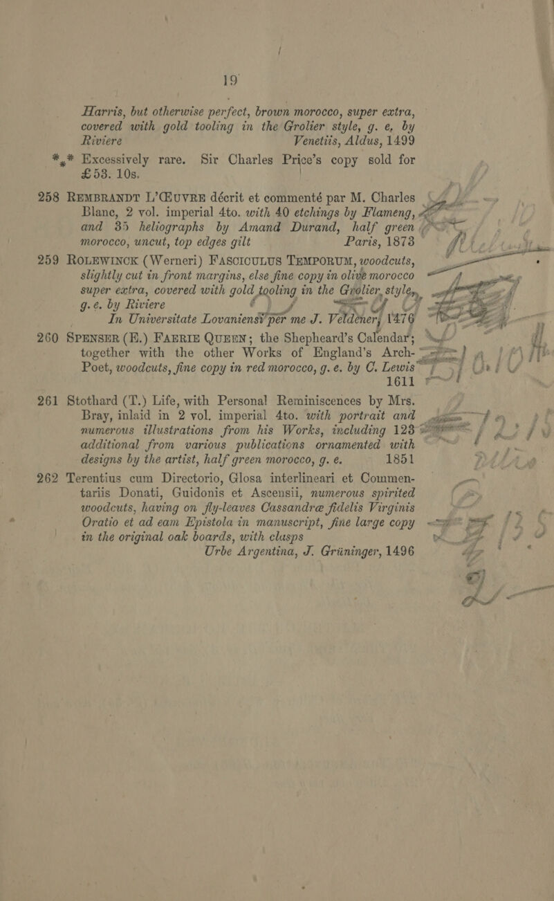 Farris, but otherwise perfect, brown morocco, super extra, covered with gold tooling in the Grolier style, g. e, by Riviere Venetiis, Aldus, 1499 ** Excessively rare. Sir Charles Price’s copy sold for £53. 10s. 258 REMBRANDT L’CLUVRE décrit et commenté par M. Charles ade Blane, 2 vol. imperial 4to. with 40 etchings by Flameng, fe and 35 heliographs by Amand Durand, half green <~ morocco, uncut, top edges gilt Paris, 1873 * GV, 259 ROLEWINCK (Werneri) FascicuLus TEMPORUM, woodcuts, er eee slightly cut in front margins, else fine copy in olive morocco — , super extra, covered with gold, Agoleng in the cn a) Py _ | a g.¢. by Riviere Bo ey walle In Universitate Lovaniens IPE per me J. vied ' 1476 oe = pol ’ ‘ j   260 SPENSER (K.) FAERIE QUEEN; the Shepheard’s Calendar; Nt 7 then di together with the other Works of England’s Arch-° agile Pn ff / Tb Poet, woodcuts, fine copy in red morocco, g.e. by C. Lewis re 0 sa Ged YU 1611 ie a, 261 Stothard (T.) Life, with Personal Reminiscences by Mrs. Bray, inlaid in 2 vol. imperial 4to. with portrait and cogs of wo p | numerous tllustrations from his Works, including 123 * Sage a / Asin additional from various publications ornamented with cit, | designs by the artist, half green morocco, g. é. 1851 262 Terentius cum Directorio, Glosa interlineari et Commen- _.- tariis Donati, Guidonis et Ascensii, numerous spirited t woodcuts, having on fly-leaves Cassandre fidelis Virginis r- Oratio et ad eam Epistola in manuscript, fine large copy «<= =e : in the original oak boards, with clusps we pe fv Urbe Argentina, J. Griininger, 1496 ap * *