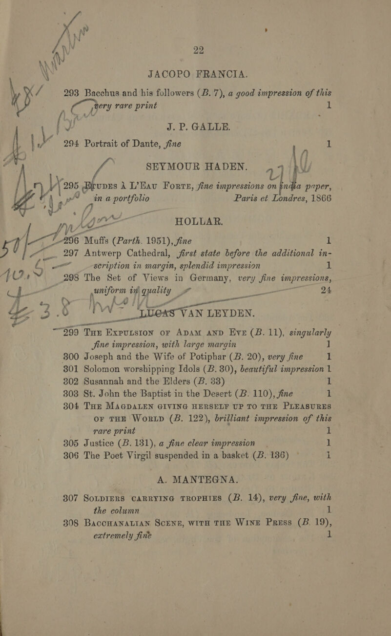  JACOPO FRANCIA. \ K/ 293 Bacchus and his followers (B. 7), a good impression of this ( prery rare print a ' ney J. P. GALLE. 294 Portrait of Dante, jine ; SEYMOUR HADEN. : \( d att 4 ‘a : upES A L’Eavu Forte, fine impressions on indea paper,   | pi ina portfolio Paris et Londres, 1866 y/ } &amp; {} —— Ny Xe 0! i neat HOLLAR. 7_A96 Muffs (Parth. 1951), fine 7 1 _.. 297 Antwerp Cathedral, jirst state before the additional in- — scription in margin, splendid impression 1 4298 The Set of Views in Lowi eh very fine pea! | ee iy opal a 21 fy f ff iL | if peer ¥ pt ty an &amp; WW ~~ Speas-VAN LEYDEN. “999 THE ee se or Apam anp Eve (B. 11), singularly Jine impression, with large marain ] 300 Joseph and the Wife of Potiphar (B. 20), very jine 1 301 Solomon worshipping Idols (B. 30), beautiful impression 1 302 Susannah and the Elders (B. 33) 1 308 St. John the Baptist in the Desert (B. 110), jine i 304 THE MAGDALEN GIVING HERSELF UP TO THE PLEASURES or THE Wortp (B. 122), brilliant impression of this | rare print 1 305 Justice (B. 131), a fine clear impression | 1 306 The Poet Virgil suspended in a basket (B. 136) © 1 A. MANTEGNA. 307 SoLDIERS CARRYING TROPHTES (B. 14), very fine, with the column 1 308 BacoHaNaLIAN SCENE, WITH THE WINE Press (B. 19), extremely fine 1