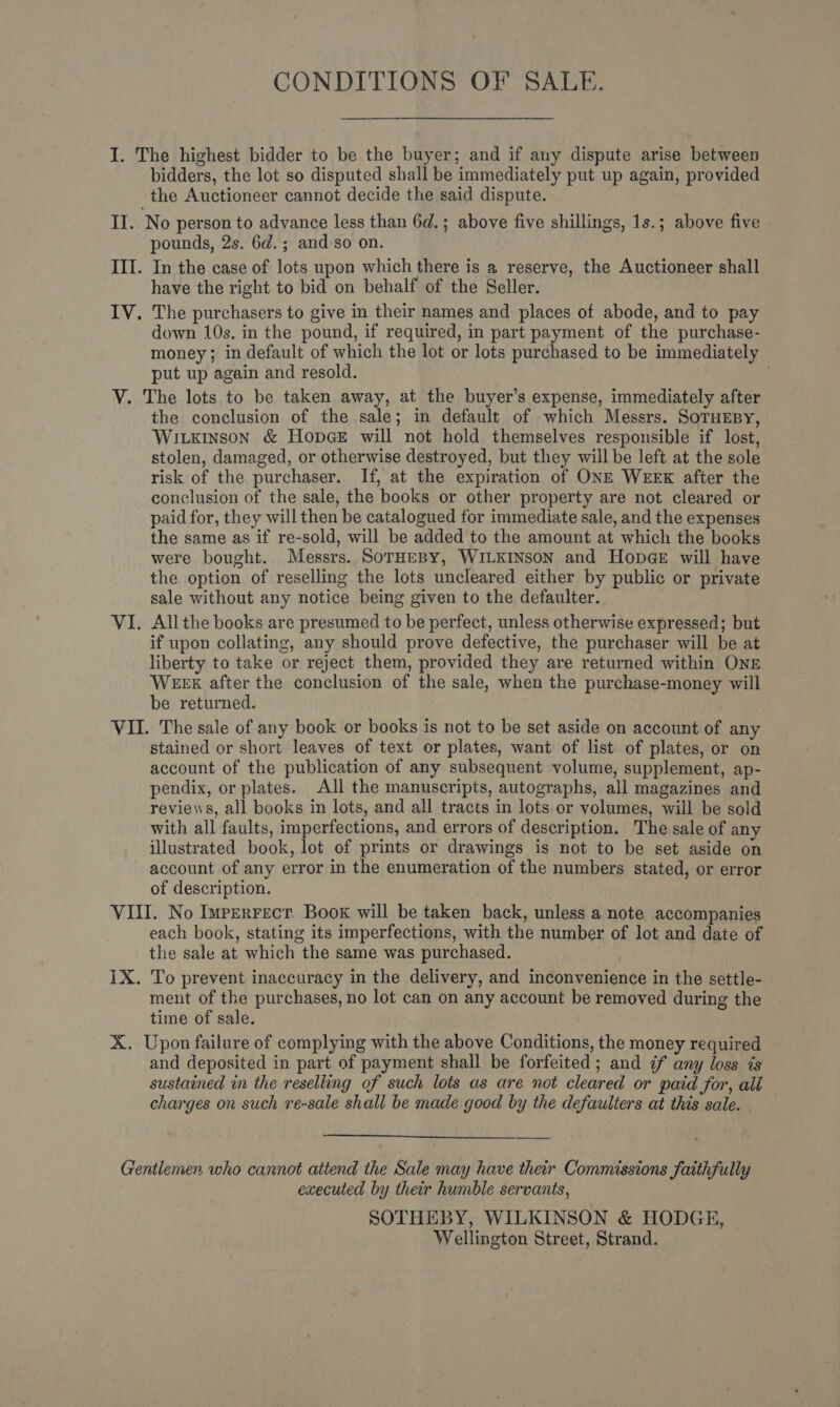 CONDITIONS OF SALE. I. The highest bidder to be the buyer; and if any dispute arise between bidders, the lot so disputed shall be immediately put up again, provided the Auctioneer cannot decide the said dispute. II. No person to advance less than 6d.; above five shillings, 1s.; above five pounds, 2s. 6d.; and so on. III. In the case of lots upon which there is a reserve, the Auctioneer shall have the right to bid on behalf of the Seller. IV. The purchasers to give in their names and places of abode, and to pay down 10s. in the pound, if required, in part payment of the purchase- money; in default of which the lot or lots purchased to be immediately put up again and resold. V. The lots to be taken away, at the buyer’s expense, immediately after the conclusion of the sale; in default of which Messrs. SoTHEBY, Wikinson &amp; Hopce will not hold themselves responsible if lost, stolen, damaged, or otherwise destroyed, but they will be left at the sole risk of the purchaser. If, at the expiration of ONE WEEK after the conclusion of the sale, the books or other property are not cleared or paid for, they will then be catalogued for immediate sale, and the expenses the same as if re-sold, will be added to the amount at which the books were bought. Messrs. SorHEBY, WILKINSON and Hopege will have the option of reselling the lots uncleared either by public or private sale without any notice being given to the defaulter. VI. Allthe books are presumed to be perfect, unless otherwise expressed; but if upon collating, any should prove defective, the purchaser will be at liberty to take or reject them, provided they are returned within ONE WEEX after the conclusion of the sale, when the purchase-money will be returned. VII. The sale of any book or books is not to be set aside on account of any stained or short leaves of text or plates, want of list of plates, or on account of the publication of any subsequent volume, supplement, ap- pendix, or plates. All the manuscripts, autographs, all magazines and reviews, all books in lots, and all tracts in lots or volumes, will be sold with all faults, imperfections, and errors of description. The sale of any illustrated book, lot of prints or drawings is not to be set aside on account of any error in the enumeration of the numbers stated, or error of description. VIII. No Imperrect. Book will be taken back, unless a note accompanies each book, stating its imperfections, with the number of lot and date of the sale at which the same was purchased. 1X. To prevent inaccuracy in the delivery, and inconvenience in the settle- ment of the purchases, no lot can on any account be removed during the time of sale. X. Upon failure of complying with the above Conditions, the money required and deposited in part of payment shall be forfeited; and 7 any loss is sustained in the reselling of such lots as are not cleared or paid for, all charges on such re-sale shall be made good by the defaulters at this sale. -  Gentlemen who cannot attend the Sale may have their Commissions faithfully executed by their humble servants, SOTHEBY, WILKINSON &amp; HODGE, Wellington Street, Strand.