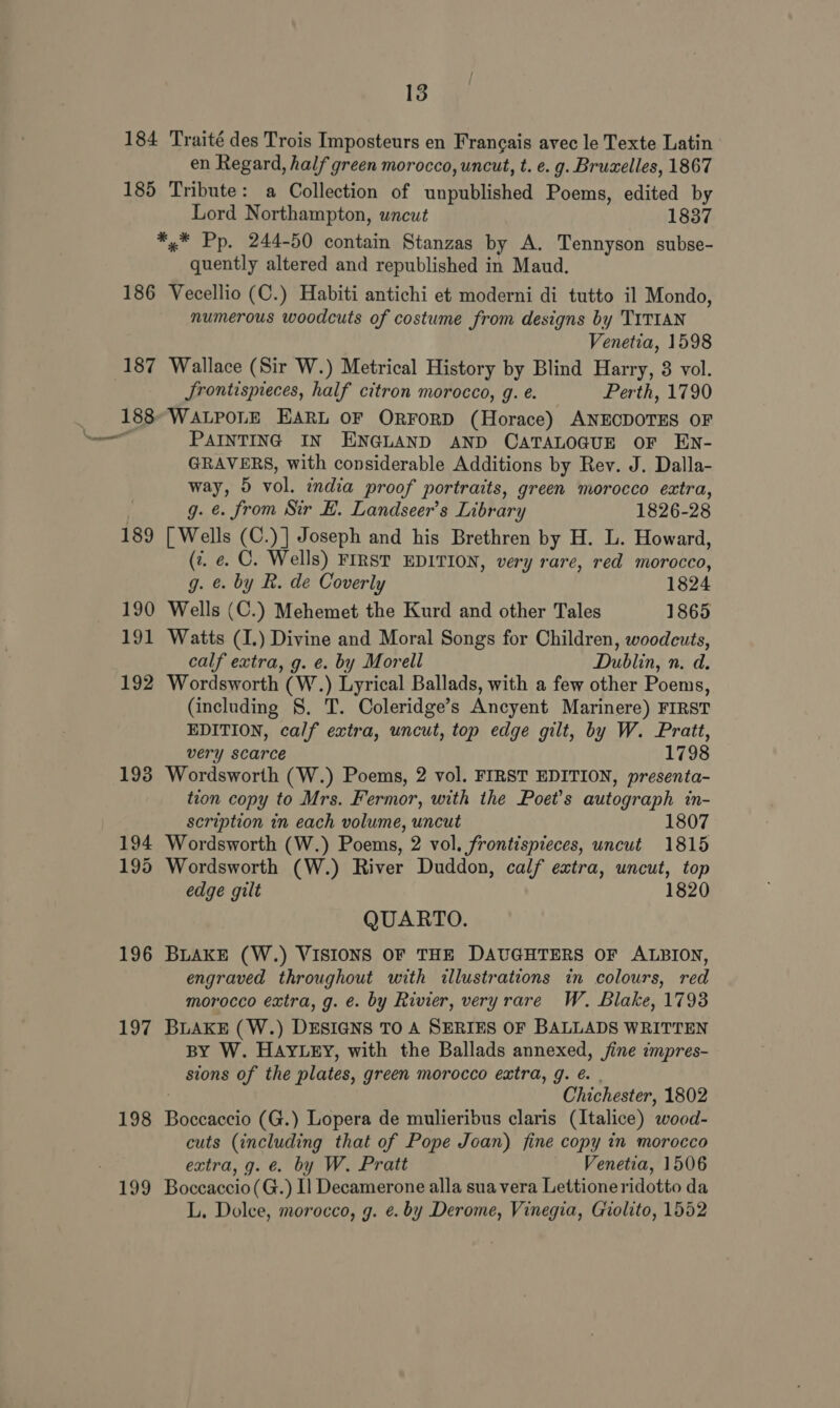 184 Traité des Trois Imposteurs en Francais avec le Texte Latin en Regard, half green morocco, uncut, t. e. g. Bruxelles, 1867 185 Tribute: a Collection of unpublished Poems, edited by Lord Northampton, uncut 1837 *,* Pp. 244-50 contain Stanzas by A. Tennyson subse- quently altered and republished in Maud. 186 Vecellio (C.) Habiti antichi et moderni di tutto il Mondo, numerous woodcuts of costume from designs by TITIAN Venetia, 1598 187 Wallace (Sir W.) Metrical History by Blind Harry, 3 vol. Jrontispieces, half citron morocco, g. e. Perth, 1790 _ 188 WALPOLE EARL OF ORFORD (Horace) ANECDOTES OF — PAINTING IN ENGLAND AND CATALOGUE OF EN- GRAVERS, with considerable Additions by Rev. J. Dalla- way, 5 vol. india proof portraits, green morocco extra, g. ¢. from Sir EB. Landseer’s Library 1826-28 189 [Wells (C.)] Joseph and his Brethren by H. L. Howard, (7. e. C. Wells) FIRST EDITION, very rare, red morocco, g. ¢. by R. de Coverly 1824 190 Wells (C.) Mehemet the Kurd and other Tales 1865 191 Watts (I.) Divine and Moral Songs for Children, woodcuts, calf extra, g. e. by Morell Dublin, n. d. 192 Wordsworth (W.) Lyrical Ballads, with a few other Poems, (including 8. T. Coleridge’s Ancyent Marinere) FIRST EDITION, calf extra, uncut, top edge gilt, by W. Pratt, very scarce 1798 193 Wordsworth (W.) Poems, 2 vol. FIRST EDITION, presenta- tion copy to Mrs. Fermor, with the Poet's autograph in- scription in each volume, uncut 1807 194 Wordsworth (W.) Poems, 2 vol. frontispieces, uncut 1815 195 Wordsworth (W.) River Duddon, calf extra, uncut, top edge gilt 1820 QUARTO. 196 BLAKE (W.) VISIONS OF THE DAUGHTERS OF ALBION, engraved throughout with illustrations in colours, red morocco extra, g. é. by Rivier, very rare W. Blake, 17938 197 BLAKE (W.) DESIGNS TO A SERIES OF BALLADS WRITTEN BY W. HAYLEY, with the Ballads annexed, jine impres- sions of the plates, green morocco extra, g. é. . Chichester, 1802 198 Boccaccio (G.) Lopera de mulieribus claris (Italice) wood- cuts (including that of Pope Joan) fine copy in morocco extra, g. €. by W. Pratt Venetia, 1506 199 Boceaccio(G.) I] Decamerone alla sua vera Lettioneridotto da L. Dolce, morocco, g. e. by Derome, Vinegia, Giolito, 1552