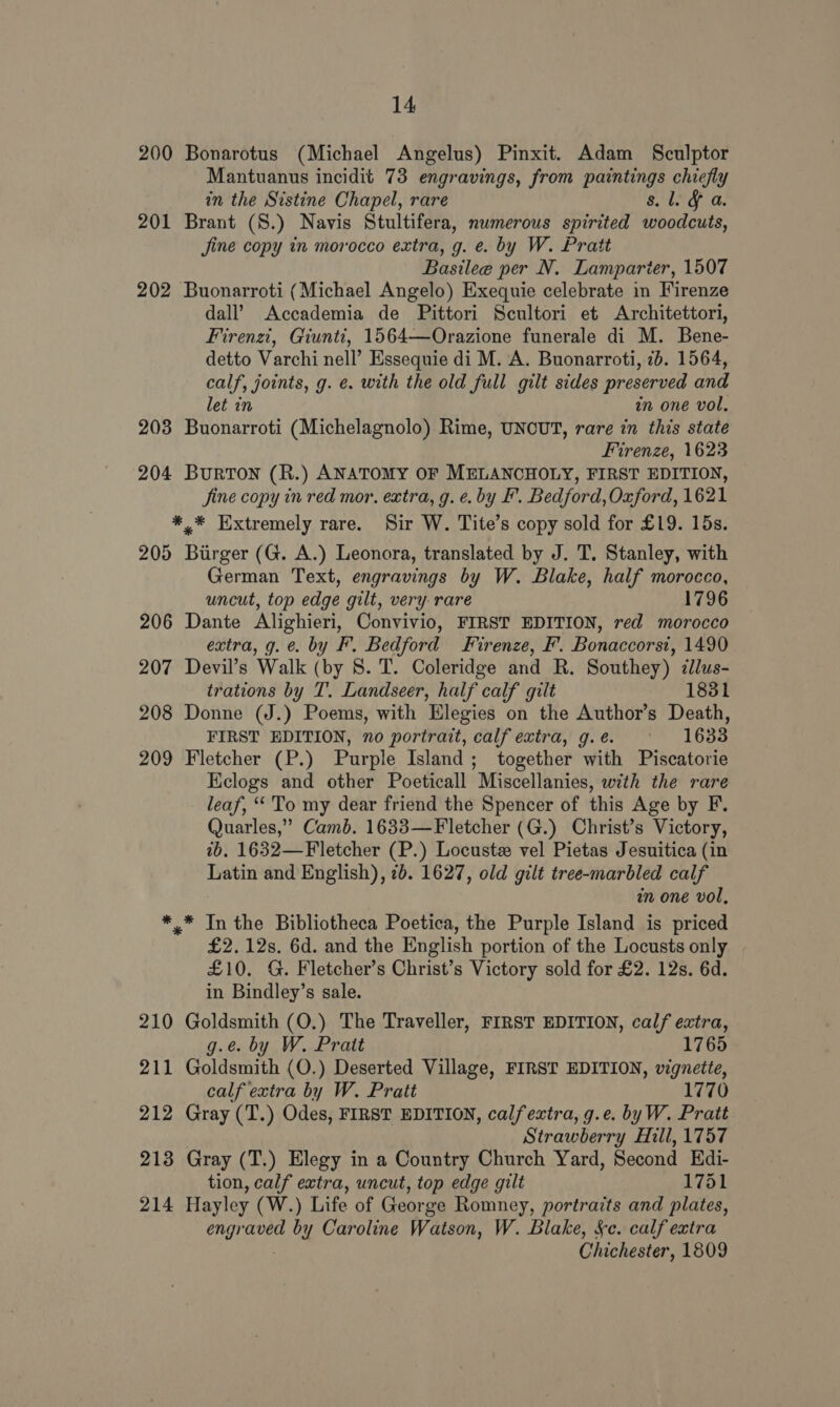 200 Bonarotus (Michael Angelus) Pinxit. Adam Sculptor Mantuanus incidit 73 engravings, from paintings chiefly in the Sistine Chapel, rare 8. L. 201 Brant (S.) Navis Stultifera, numerous spirited woodcuts, jine copy in morocco extra, g. e. by W. Pratt Basilee per N. Lamparier, 1507 202 Buonarroti (Michael Angelo) Exequie celebrate in Firenze dall’ Accademia de Pittori Scultori et Architettori, Firenzi, Giuntt, 1564—Orazione funerale di M. Bene- detto Varchi nell’ Essequie di M. A. Buonarroti, 7b. 1564, calf, joints, g. e. with the old full gilt sides preserved and let in i one vol. 203 Buonarroti (Michelagnolo) Rime, UNCUT, rare in this state Firenze, 1623 204 Burton (R.) ANATOMY OF MELANCHOLY, FIRST EDITION, fine copy in red mor, extra, g. ¢. by F. Bedford, Oxford, 1621 *,* Extremely rare. Sir W. Tite’s copy sold for £19. 15s. 205 Birger (G. A.) Leonora, translated by J. T. Stanley, with German Text, engravings by W. Blake, half morocco, uncut, top edge gilt, very rare 1796 206 Dante Alighieri, Convivio, FIRST EDITION, red morocco extra, g.e. by F. Bedford Firenze, F’. Bonaccorsi, 1490 207 Devil’s Walk (by 8. T. Coleridge and R. Southey) ¢lus- trations by T. Landseer, half calf gilt 1831 208 Donne (J.) Poems, with Elegies on the Author’s Death, FIRST EDITION, no portrait, calf extra, g.e. ~ 1683 209 Fletcher (P.) Purple Island; together with Piscatorie Kclogs and other Poeticall Miscellanies, with the rare leaf, “To my dear friend the Spencer of this Age by F. Quarles,” Camb. 1633—Fletcher (G.) Christ’s Victory, tb. 1632—Fletcher (P.) Locust vel Pietas Jesuitica (in Latin and English), 7b. 1627, old gilt tree-marbled calf in one vol, *,_* In the Bibliotheca Poetica, the Purple Island is priced £2.12s. 6d. and the English portion of the Locusts only £10. G. Fletcher’s Christ’s Victory sold for £2. 12s. 6d. in Bindley’s sale. 210 Goldsmith (O.) The Traveller, FIRST EDITION, calf extra, g.e. by W. Pratt 1765 211 Goldsmith (O.) Deserted Village, FIRST EDITION, vignette, calf extra by W. Pratt 1770 212 Gray (T.) Odes, FIRST EDITION, calfeztra, g.e. byW. Pratt Strawberry Hill, 1757 213 Gray (T.) Elegy in a Country Church Yard, Second Edi- tion, calf extra, uncut, top edge gilt 1751 214 Hayley (W.) Life of George Romney, portraits and plates, eae by Caroline Watson, W. Blake, Se. calf extra Chichester, 1809