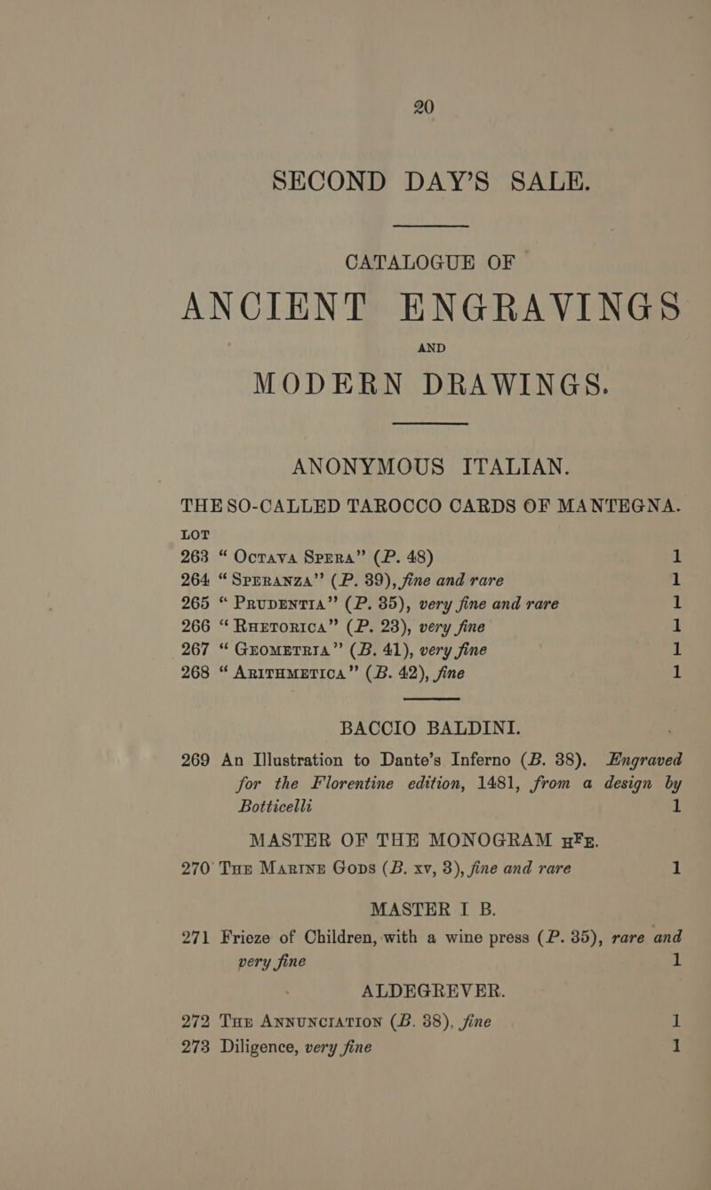 SECOND DAY’S SALE. CATALOGUE OF ANCIENT ENGRAVINGS AND MODERN DRAWINGS. ANONYMOUS ITALIAN. THE SO-CALLED TAROCCO CARDS OF MANTEGNA. LOT 263 “ Octava Spera” (P. 48) 264 “Sprranza’’ (P. 39), fine and rare 265 “ Pruprentia”’ (P. 85), very fine and rare 266 “ RuEtorica” (P. 23), very fine 267 “ Grometnia”’ (B. 41), very fine 268 “ AnirHmMeEtica”’ (B. 42), fine ee  BACCIO BALDINI. 269 An Illustration to Dante’s Inferno (B. 38). Engraved for the Florentine edition, 1481, from a design by Botticelli if MASTER OF THE MONOGRAM HF Ez. 270 Tur Marine Goons (B. xv, 3), fine and rare 1 MASTER I B. 271 Frieze of Children, with a wine press (P. 35), rare and very fine 1 ALDEGREVER. 272 Tun Annunciation (B. 38), fine 273 Diligence, very fine 1