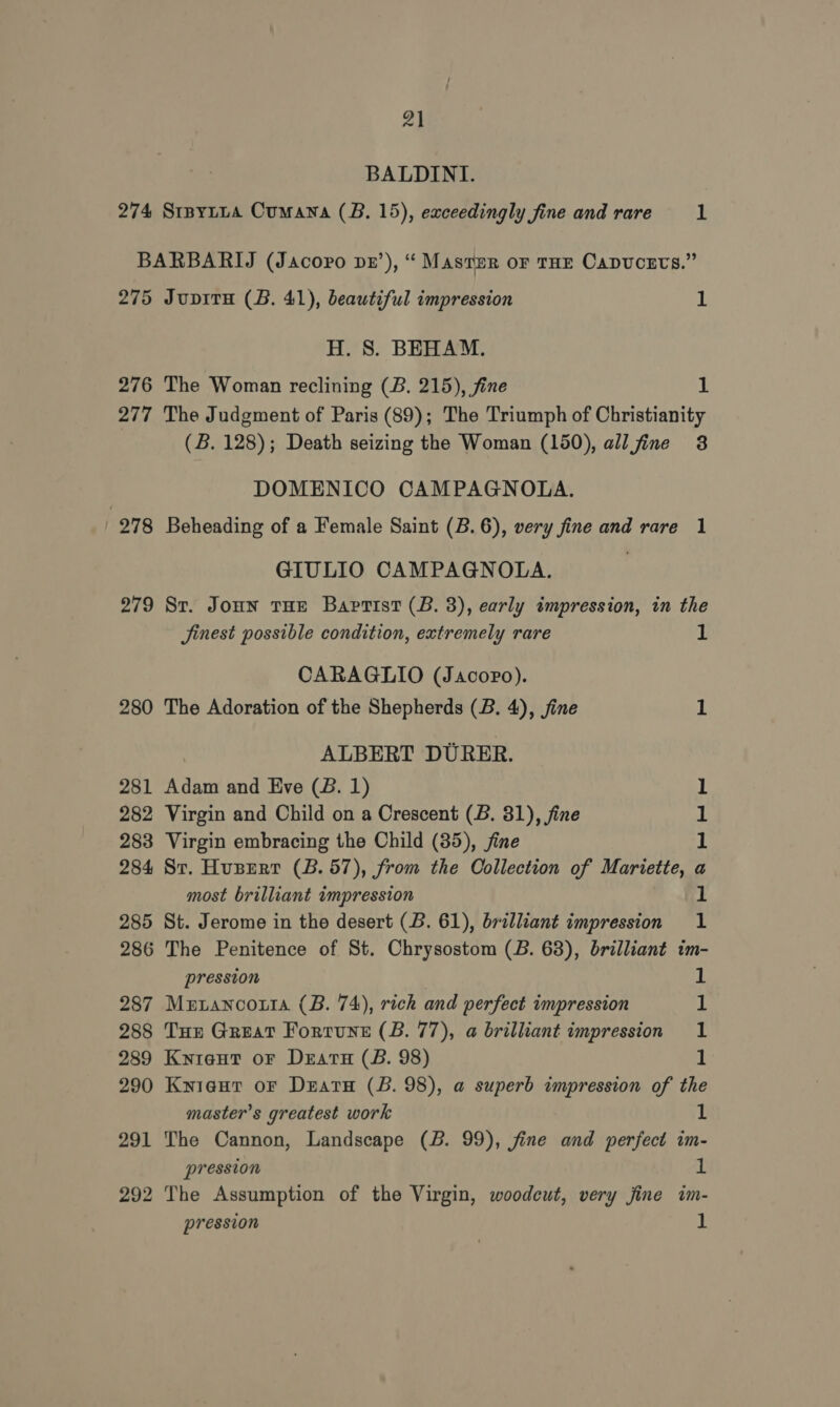 BALDINI. 275 276 277 978 279 280 281 282 283 284 285 286 287 288 289 290 291 292 Jupiru (B. 41), beautiful impression 1 H. 8S. BEHAM. The Woman reclining (B. 215), fine 1 The Judgment of Paris (89); The Triumph of Christianity (B. 128); Death seizing the Woman (150), all fine 3 DOMENICO CAMPAGNOLA. Beheading of a Female Saint (B. 6), very fine and rare 1 GIULIO CAMPAGNOLA. | St. Joun tHe Baptist (B. 3), early impression, in the Jinest possible condition, extremely rare 1 CARAGLIO (Jacopo). The Adoration of the Shepherds (B. 4), jine 1 ALBERT DURER. Adam and Eve (B. 1) 1 Virgin and Child on a Crescent (B. 31), fine 1 Virgin embracing the Child (35), fine M St. Huser (B. 57), from the Oollection of Mariette, a most brilliant impression 1 St. Jerome in the desert (B. 61), brilliant impression 1 The Penitence of St. Chrysostom (B. 68), brilliant im- pression 1 Metanco.tra (B. 74), rich and perfect impression 1 Tur Great Fortune (B. 77), a brilliant impression 1 Knieut or Dears (B. 98) 1 Kyieut oF Dear (B. 98), a superb impression of the master’s greatest work 1 The Cannon, Landscape (B. 99), fine and perfect im- pression it The Assumption of the Virgin, woodcut, very jine im- pression 1
