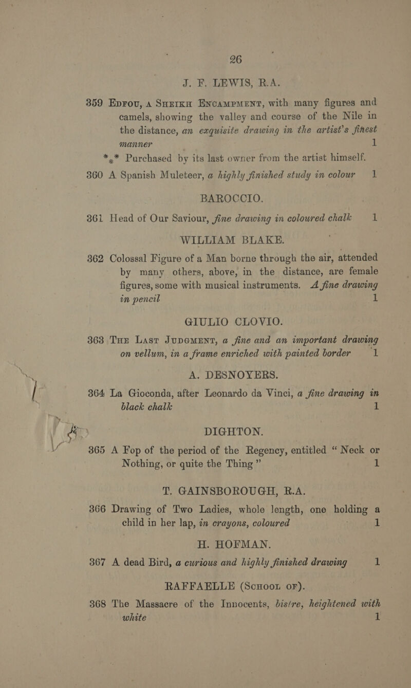 J. F. LEWIS, R.A. 359 Eprov, a Snzrka Encampment, with many figures and camels, showing the valley and course of the Nile in the distance, an exquisite drawing in the artist's finest manner ; uf *,* Purchased by its last owner from the artist himself. 360 A Spanish Muleteer, a highly finished study in colour 1 BAROCCIO. 361 Head of Our Saviour, fine drawing in coloured chalk 1 WILLIAM BLAKE. 362 Colossal Figure of a Man borne through the air, attended by many others, above, in the distance, are female figures, some with musical instruments. 4 fine drawing im pencil 1 GIULIO CLOVIO. 363 THe Last JupeMENT, a fine and an important drawing on vellum, in a frame enriched with painted border 1 A. DESNOYERS. 364 La Gioconda, after Leonardo da Vinci, a fine drawing in black chalk 1 DIGHTON. 365 A Fop of the period of the Regency, entitled “ Neck or Nothing, or quite the Thing ” ae T. GAINSBOROUGH, B.A. 366 Drawing of Two Ladies, whole length, one holding a child in her lap, ¢n crayons, coloured ; 1 H. HOFMAN. 367 A dead Bird, a curious and highly finished drawing 1 RAFFAELLE (Scuootu oF). 368 The Massacre of the Innocents, bis/re, herghtened with white 1