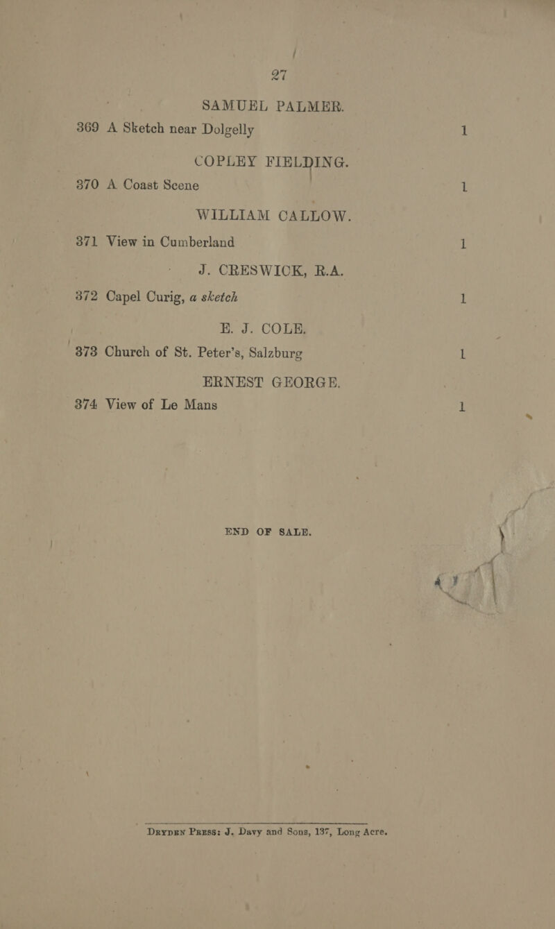 / ny 2% SAMUEL PALMER. 369 A Sketch near Dolgelly COPLEY ey oe 370 A Coast Scene WILLIAM CALLOW. 371 View in Cumberland J. CRESWICK, R.A. 372 Capel Curig, a sketch | E. J. COLE. 873 Church of St. Peter’s, Salzburg ERNEST GEORGE. 374 View of Le Mans END OF SALE. Drypew Press: J. Davy and Sons, 137, Long Acre.