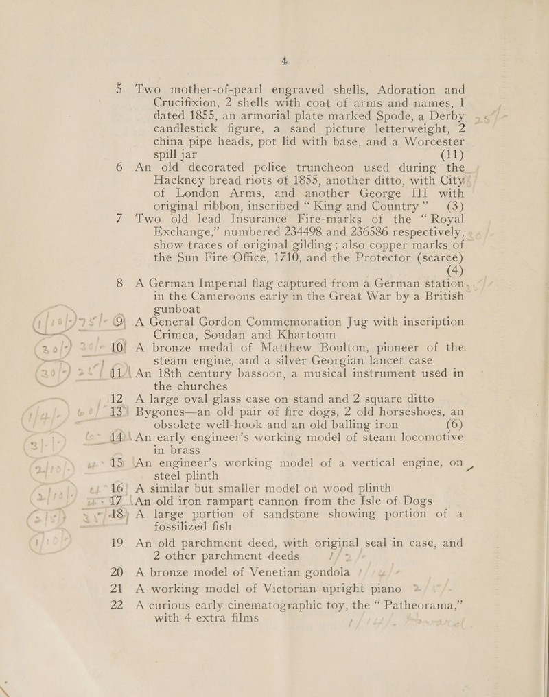 5 6 7 8 4 Two mother-of-pearl engraved shells, Adoration and Crucifixion, 2 shells with coat of arms and names, 1 candlestick figure, a sand picture letterweight, 2 china pipe heads, pot lid with base, and a Worcester spill jar (iT) An old decorated police truncheon used during the Hackney bread riots of 1855, another ditto, with City of London Arms, and another George III with original ribbon, inscribed “ King and Country” (3) Two old lead Insurance Fire-marks of the “ Royal Exchange,” numbered 234498 and 236586 respectively, show traces of original gilding; also copper marks of the Sun Fire Office, 1710, and the Protector (scarce) (4) A German Imperial flag captured from a German station. in the Cameroons early in the Great War by a British gunboat A General Gordon Commemoration Jug with inscription Crimea, Soudan and Khartoum 1 15 16 ny 20 21 ae steam engine, and a silver Georgian lancet case An 18th century bassoon, a musical instrument used in the churches A large oval glass case on stand and 2 square ditto Bygones—an old pair of fire dogs, 2 old horseshoes, an obsolete well-hook and an old balling iron (6) in brass An engineer’s working model of a vertical engine, on | steel plinth A similar but smaller model on wood plinth ‘An old iron rampart cannon from the Isle of Dogs A large portion of sandstone showing portion of a fossilized fish An old parchment deed, with a Seal in case, amd 2 other parchment deeds A bronze model of Venetian eamiela A working model of Victorian upright piano A curious early cinematographic toy, the “ Patheorama,”