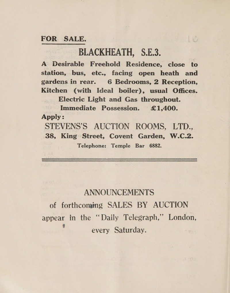 BLACKHEATH, S.E.3. A Desirable Freehold Residence, close to station, bus, etc., facing open heath and gardens in rear. 6 Bedrooms, 2 Reception, Kitchen (with Ideal boiler), usual Offices. Electric Light and Gas throughout. Immediate Possession. £1,400. Apply : STEVENS’S AUCTION ROOMS, LTD., 38, King Street, Covent Garden, W.C.2. Telephone: Temple Bar 6882. ANNOUNCEMENTS of forthcoming SALES BY AUCTION appear in the “Daily Telegraph,’ London, . every Saturday.