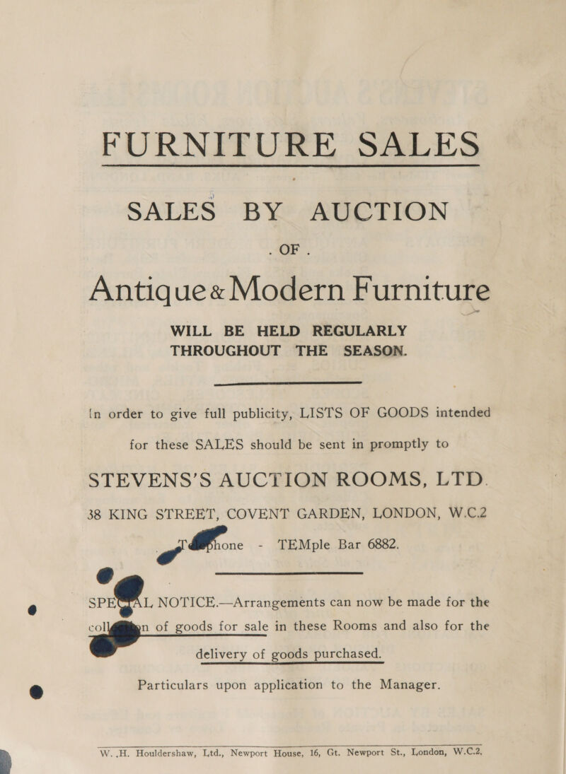  FURNITURE SALES SALES BY AUCTION ar. Antique« Modern Furniture WILL BE HELD REGULARLY THROUGHOUT THE SEASON.  {n order to give full publicity, LISTS OF GOODS intended for these SALES should be sent in promptly to STEVENS’S AUCTION ROOMS, LTD. 38 KING STREET, COVENT GARDEN, LONDON, W.C.2 Gf - TEMple Bar 6882. SPE a of goods for sale in these Rooms and also for the delivery of goods purchased. Particulars upon application to the Manager.   L, NOTICE.—Arrangements can now be made for the a ee ee 0 RETR