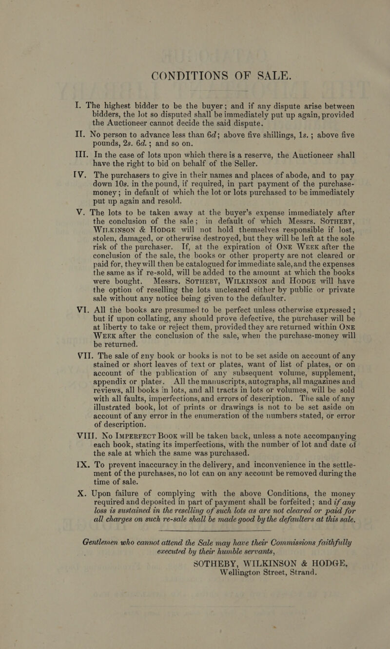 CONDITIONS OF SALE. bidders, the Jot so disputed shall be immediately put up again, provided the Auctioneer cannot decide the said dispute. rV2 pounds, 2s. 6d.; and so on. In the case of lots upon which there is a reserve, the Auctioneer shall have the right to bid on behalf of the Seller. The purchasers to give in their names and places of abode, and to pay down 10s. in the pound, if required, in part payment of the purchase- money; in default of which the lot or lots purchased to be immediately put up again and resold. the conclusion of the sale; in default of which Messrs. SoTHEBY, WILKINSON &amp; HODGE will not hold themselves responsible if lost, stolen, damaged, or otherwise destroyed, but they will be left at the sole risk of the purchaser. If, at the expiration of ONE WEEK after the conclusion of the sale, the books or other property are not cleared or paid for, they will then be catalogued for immediate sale, and the expenses the same as if re-sold, will be added to the amount at which the books were bought. Messrs. SoTHEBY, WILKINSON and HopGE will have the option of reselling the lots uncleared either by public or private sale without any notice being given to the defaulter. All the books are presumed to be perfect unless otherwise expressed ; but if upon collating, any should prove defective, the purchaser will be at liberty to take or reject them, provided they are returned within ONE WEFEK after the conclusion of the sale, when the purchase-money will be returned. stained or short leaves of text or plates, want of list of plates, or on | account of the publication of any subsequent volume, supplement, appendix or plates. All the manuscripts, autographs, all magazines and reviews, all books in lots, and all tracts in lots or volumes, will be sold with all faults, imperfections, and errors of description. The sale of any illustrated book, lot of prints or drawings is not to be set aside on account of any error in the enumeration of the numbers stated, or error of description. each book, stating its imperfections, with the number of lot and date of the sale at which the same was purchased. To prevent inaccuracy in the delivery, and inconvenience in the settle- ment of the purchases, no lot can on any account be removed during the time of sale. required and deposited in part of payment shall be forfeited ; and ¢f any loss is sustained in the reselling of such lots as are not cleared or paid for all charges on such re-sale shall be made good by the defaulters at this sale, executed by their humble servants, SOTHEBY, WILKINSON &amp; HODGE, Wellington Street, Strand.