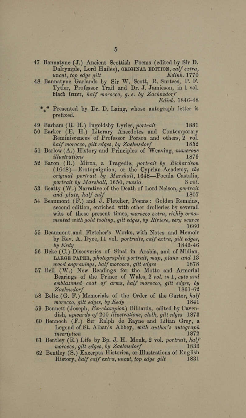 47 Bannatyne (J.) Ancient Scottish Poems (edited by Sir D. Dalrymple, Lord Hailes), ORIGINAL EDITION, calf extra, uncut, ton edge gilt Edinb. 1770 49 50 51 52 53 54 55 56 Tytler, Professor Trail and Dr. J. Jamieson, in 1 vol. black fetter, half morocco, g.e. by Zaehnsdorf Edinb. 1846-48 a ae Presented by Dr. D. Laing, whose autograph letter is prefixed. Barham (R. H.) Ingoldsby Lyrics, portrait 1881 Barker (E. H.) Literary Anecdotes and Contemporary Reminiscences of Professor Porson and others, 2 vol. half morocco, gilt edges, by Zaehnsdorf 1852 Barlow (A.) History and Principles of Weaving, numerous illustrations 1879 Baron (R.) Mirza, a Tragedie, portrait by Richardson (1648)—Erotopaignion, or the Cyprian Academy, the original portrait by Marshall, 1648—Pocula Castalia, portrait by Marshall, 1650, russia 3 vol. Beatty (W.) Narrative of the Death of Lord Nelson, portrait and plate, half calf 1807 Beaumont (F.) and J. Fletcher, Poems: Golden Remains, second edition, enriched with other drolleries by severall wits of these present times, morocco extra, richly orna- mented with gold tooling, gilt edges, by Riviere, very scarce 1660 Beaumont and Fletcher’s Works, with Notes and Memoir by Rey. A. Dyce, 11 vol. portraits, calf extra, gilt edges, by Hedy 1843-46 Beke (C.) Discoveries of Sinai in Arabia, and of Midian, LARGE PAPER, photographic portrait, map, plans and 138 wood engravings, half morocco, gilt edges 1878 Bearings of the Prince of Wales, 2 vol. in 1, cuts and emblazoned coat of arms, half morocco, gilt edges, by Zaehnsdorf 1861-62 morocco, gilt edges, by Eedy 1841 dish, wpwards of 200 illustrations, clolh, gilt edges 1878 Legend of St. Alban’s Abbey, with author’s autograph inscription 1872 morocco, gilt edges, by Zaehnsdorf 1833 History, half calf extra, uncut, top edge gilt 1831