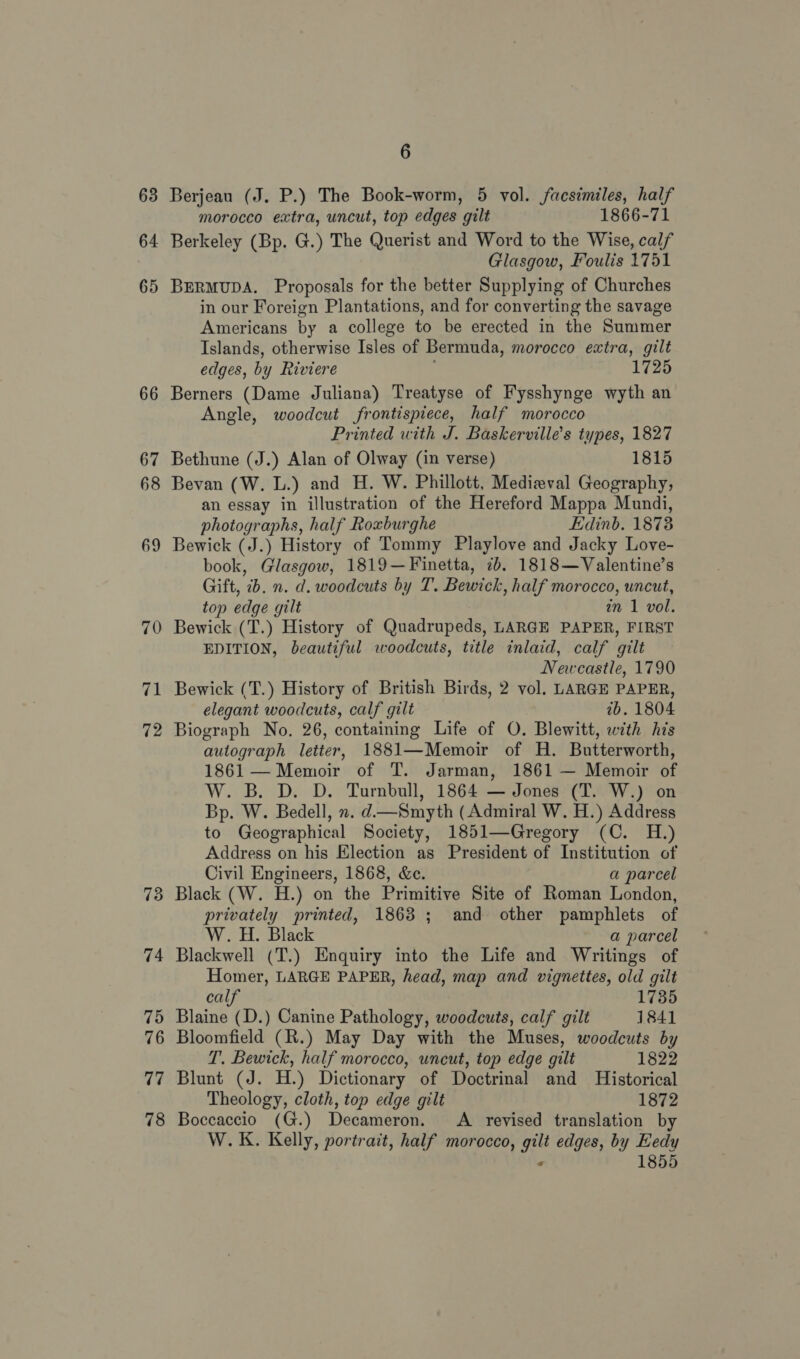 63 64 73 74 75 76 77 78 6 Berjeau (J. P.) The Book-worm, 5 vol. facsimiles, half morocco extra, uncut, top edges gilt 1866-71 Berkeley (Bp. G.) The Querist and Word to the Wise, calf Glasgow, Foulis 1751 BERMUDA. Proposals for the better Supplying of Churches in our Foreign Plantations, and for converting the savage Americans by a college to be erected in the Summer Islands, otherwise Isles of Bermuda, morocco extra, gilt edges, by Riviere 1725 Berners (Dame Juliana) Treatyse of Fysshynge wyth an Angle, woodcut frontispiece, half morocco Printed with J. Baskervilles types, 1827 Bethune (J.) Alan of Olway (in verse) 1815 Bevan (W. L.) and H. W. Phillott, Medieval Geography, an essay in illustration of the Hereford Mappa Mundi, photographs, half Roxburghe Edinb. 18738 Bewick (J.) History of Tommy Playlove and Jacky Love- book, Glasgow, 1819—Finetta, 7b. 1818—Valentine’s Gift, 2b. n. d. woodcuts by T. Bewick, half morocco, uncut, top edge gilt in 1 vol. Bewick (T.) History of Quadrupeds, LARGE PAPER, FIRST EDITION, beautiful woodcuts, title inlaid, calf gilt Newcastle, 1790 Bewick (T.) History of British Birds, 2 vol. LARGE PAPER, elegant woodcuts, calf gilt ib. 1804 Biograph No. 26, containing Life of O. Blewitt, with his autograph letter, 1881—Memoir of H. Butterworth, 1861— Memoir of T. Jarman, 1861 — Memoir of W. B. D. D. Turnbull, 1864 — Jones (T. W.) on Bp. W. Bedell, x. d—Smyth (Admiral W. H.) Address to Geographical Society, 1851—Gregory (C. H.) Address on his Election as President of Institution of Civil Engineers, 1868, &amp;e. a parcel Black (W. H.) on the Primitive Site of Roman London, privately printed, 1868 ; and other pamphlets of W. H. Black a parcel Blackwell (T.) Enquiry into the Life and Writings of Homer, LARGE PAPER, head, map and vignettes, old gilt calf 1735 Blaine (D.) Canine Pathology, woodcuts, calf gilt 1841 Bloomfield (R.) May Day with the Muses, woodcuts by T. Bewick, half morocco, uncut, top edge gilt 1822 Blunt (J. H.) Dictionary of Doctrinal and Historical Theology, cloth, top edge gilt 1872 Boccaccio (G.) Decameron. A revised translation by W.K. Kelly, portrait, half morocco, gilt edges, by Hedy ‘ 1855