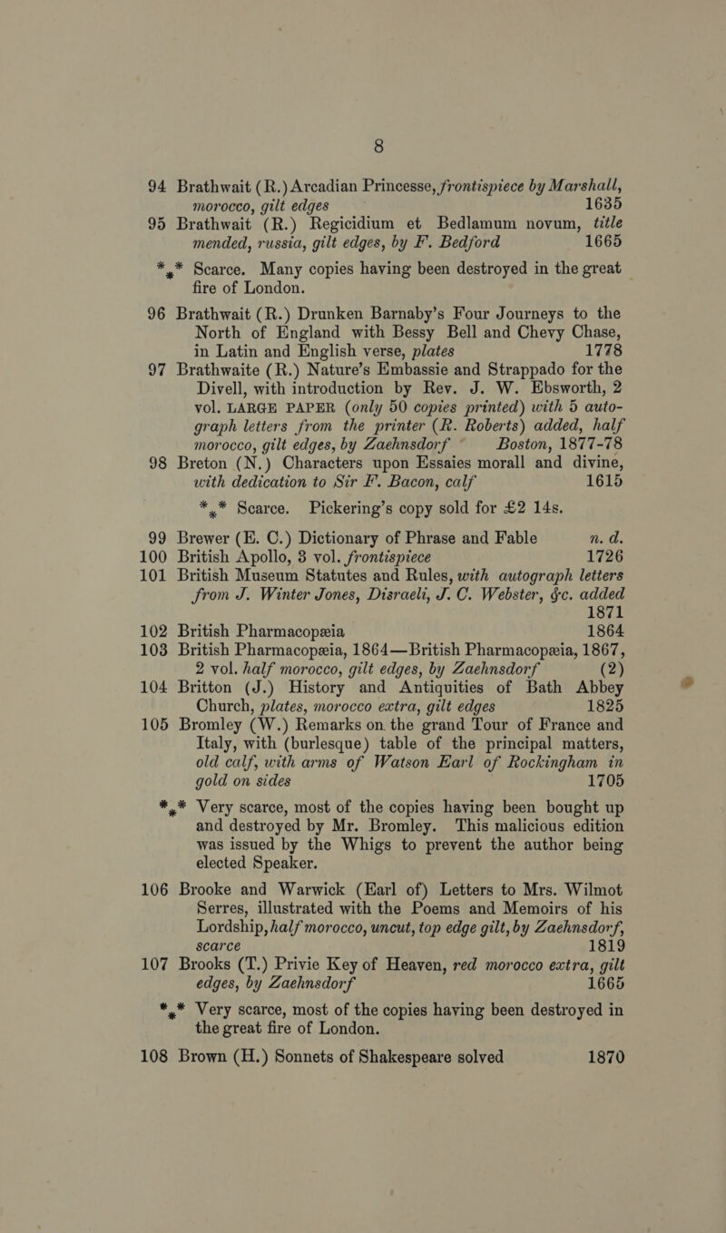 94 Brathwait (R.) Arcadian Princesse, frontispiece by Marshall, morocco, gilt edges | 1635 95 Brathwait (R.) Regicidium et Bedlamum novum, ttle mended, russia, gilt edges, by F’. Bedford 1665 *.* Scarce. Many copies having been destroyed in the great — fire of London. 96 Brathwait (R.) Drunken Barnaby’s Four Journeys to the North of England with Bessy Bell and Chevy Chase, in Latin and English verse, plates 1778 97 Brathwaite (R.) Nature’s Embassie and Strappado for the Divell, with introduction by Rev. J. W. Ebsworth, 2 vol. LARGE PAPER (only 50 copies printed) with 5 auto- graph letters from the printer (R. Roberts) added, half morocco, gilt edges, by Zaehnsdorf Boston, 1877-78 98 Breton (N.) Characters upon Essaies morall and divine, with dedication to Sir F’. Bacon, calf 1615 ** Scarce. Pickering’s copy sold for £2 14s. 99 Brewer (E. C.) Dictionary of Phrase and Fable n. d. 100 British Apollo, 8 vol. frontispiece 1726 101 British Museum Statutes and Rules, with autograph letters from J. Winter Jones, Disraeli, J. C. Webster, gc. added 1871 102 British Pharmacopzia 1864 103 British Pharmacopezia, 1864—British Pharmacopeia, 1867, 2 vol. half morocco, gilt edges, by Zaehnsdorf (2) 104 Britton (J.) History and Antiquities of Bath Abbey Church, plates, morocco extra, gilt edges 1825 105 Bromley (W.) Remarks on the grand Tour of France and Italy, with (burlesque) table of the principal matters, old calf, with arms of Watson Earl of Rockingham in gold on sides 1705 *.* Very scarce, most of the copies having been bought up and destroyed by Mr. Bromley. ‘This malicious edition was issued by the Whigs to prevent the author being elected Speaker. 106 Brooke and Warwick (Earl of) Letters to Mrs. Wilmot Serres, illustrated with the Poems and Memoirs of his Lordship, half morocco, uncut, top edge gilt, by Zaehnsdorf, scarce 1819 107 Brooks (T.) Privie Key of Heaven, red morocco extra, gilt edges, by Zaehnsdorf 1665 *.* Very scarce, most of the copies having been destroyed in the great fire of London. 108 Brown (H.) Sonnets of Shakespeare solved 1870