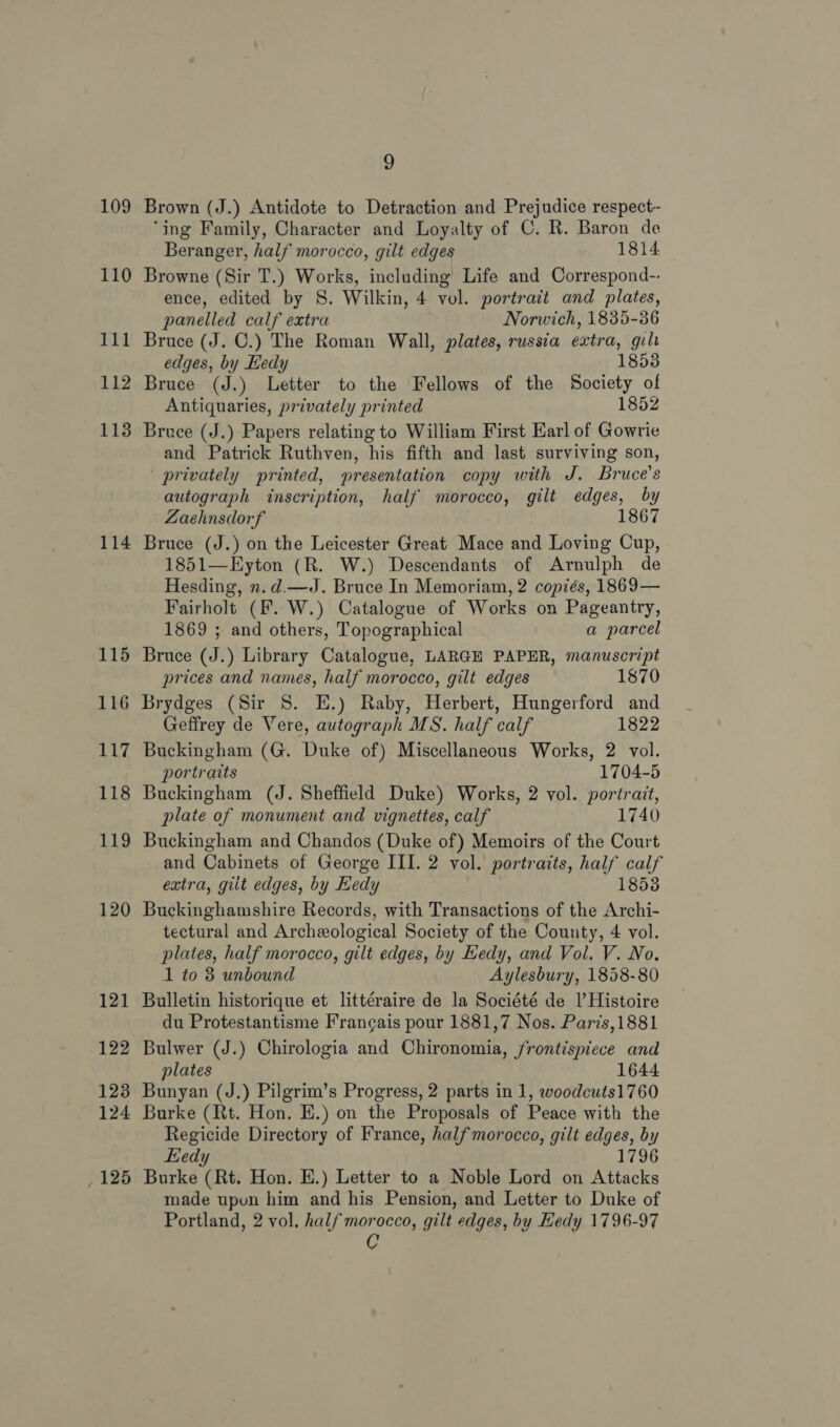 110 111 112 113 114 115 116 117 118 119 120 121 122 123 124 , 125 2 ‘ing Family, Character and Loyalty of C. R. Baron de Beranger, half morocco, gilt edges 1814 Browne (Sir T.) Works, including Life and Correspond-- ence, edited by S. Wilkin, 4 vol. portract and plates, panelled calf extra Norwich, 1835-36 Bruce (J. C.) The Roman Wall, plates, russia extra, gilt edges, by Hedy 1853 Bruce (J.) Letter to the Fellows of the Society of Antiquaries, privately printed 1852 Bruce (J.) Papers relating to William First Earl of Gowrie and Patrick Ruthven, his fifth and last surviving son, privately printed, presentation copy with J. Bruce's autograph inscription, half morocco, gilt edges, by Zaehnsdorf 1867 Bruce (J.) on the Leicester Great Mace and Loving Cup, 1851—Eyton (R. W.) Descendants of Arnulph de Hesding, x. d.—J. Bruce In Memoriam, 2 copiés, 1869— Fairholt (F. W.) Catalogue of Works on Pageantry, 1869 ; and others, Topographical a parcel Bruce (J.) Library Catalogue, LARGE PAPER, manuscript prices and names, half morocco, gilt edges 1870 Brydges (Sir 8. E.) Raby, Herbert, Hungerford and Geffrey de Vere, autograph MS. half calf 1822 Buckingham (G. Duke of) Miscellaneous Works, 2 vol. portraits 1704-5 Buckingham (J. Sheffield Duke) Works, 2 vol. portrait, plate of monument and vignettes, calf 1740 Buckingham and Chandos (Duke of) Memoirs of the Court and Cabinets of George III. 2 vol. portraits, half calf extra, gilt edges, by Hedy 1853 Buckinghamshire Records, with Transactions of the Archi- tectural and Archeological Society of the County, 4 vol. plates, half morocco, gilt edges, by Hedy, and Vol. V. No. 1 to 8 unbound Aylesbury, 1858-80 Bulletin historique et littéraire de la Société de |’ Histoire du Protestantisme Francais pour 1881,7 Nos. Paris,1881 Bulwer (J.) Chirologia and Chironomia, frontispiece and plates 1644 Bunyan (J.) Pilgrim’s Progress, 2 parts in 1, woodcuts1760 Burke (Rt. Hon. E.) on the Proposals of Peace with the Regicide Directory of France, half morocco, gilt edges, by Kiedy 1796 Burke (Rt. Hon. E.) Letter to a Noble Lord on Attacks made upon him and his Pension, and Letter to Duke of Portland, 2 vol. half morocco, gilt edges, by Hedy 1796-97 C