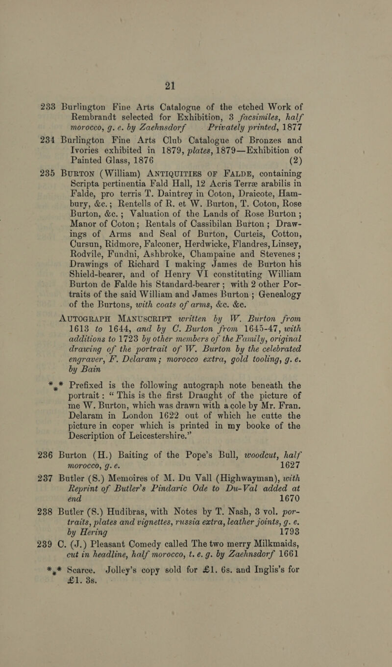 233 Burlington Fine Arts Catalogue of the etched Work of Rembrandt selected for Exhibition, 3 facsimiles, half morocco, g.e. by Zaehnsdorf Privately printed, 1877 234 Burlington Fine Arts Club Catalogue of Bronzes and Ivories exhibited in 1879, plates, 1879—Exhibition of Painted Glass, 1876 (2) 235 BuRTON (William) ANTIQUITIES OF FALDE, containing Scripta pertinentia Fald Hall, 12 Acris Terre arabilis in Falde, pro terris T. Daintrey in Coton, Draicote, Ham- bury, &amp;c.; Rentells of R. et W. Burton, T. Coton, Rose Burton, &amp;c.; Valuation of the Lands of Rose Burton ; Manor of Coton; Rentals of Cassibilan Burton; Draw- ings of Arms and Seal of Burton, Curteis, Cotton, Cursun, Ridmore, Falconer, Herdwicke, Flandres, Linsey, Rodyile, Fundni, Ashbroke, Champaine and Stevenes ; Drawings of Richard I making James de Burton his Shield-bearer, and of Henry VI constituting William Burton de Falde his Standard-bearer ; with 2 other Por- traits of the said William and James Burton ; Genealogy of the Burtons, with coats of arms, &amp;. &amp;e. AUTOGRAPH MANUSCRIPT written by W. Burton from 1613 to 1644, and by C. Burton from 1645-47, with additions to 1728 by other members of the Family, original drawing of the portrait of W. Burton by the celebrated engraver, F', Delaram; morocco extra, gold tooling, g. é. by Bain * * Prefixed is the following autograph note beneath the portrait : “ This is the first Draught of the picture of me W. Burton, which was drawn with acole by Mr. Fran. Delaram in London 1622 out of which he cutte the picture in coper which is printed in my booke of the Description of Leicestershire.” 236 Burton (H.) Baiting of the Pope’s Bull, woodcut, half MOroccd, J. é. 1627 237 Butler (S.) Memoires of M. Du Vall (Highwayman), with Reprint of Butler's Pindaric Ode to Du-Val added at end 1670 238 Butler (S.) Hudibras, with Notes by T. Nash, 3 vol. por- traits, plates and vignettes, russia extra, leather joints, g. e. by Hering 1793 239 C. (J.) Pleasant Comedy called The two merry Milkmaids, cut in headline, half morocco, t. e.g. by Zaehnsdorf 1661 * % apie Jolley’s copy sold for £1. 6s. and Inglis’s for 1. 35.