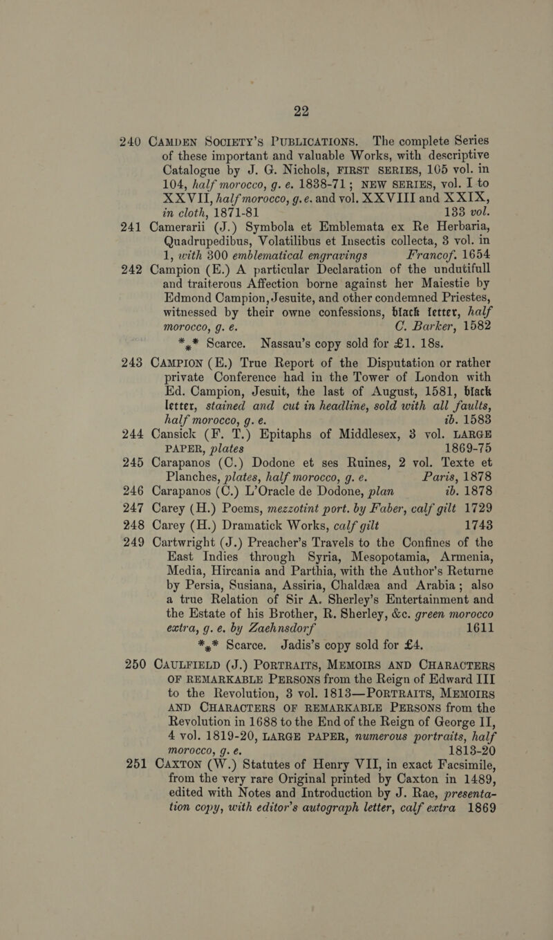 240 241 242 243 244 245 246 247 248 249 250 251 22 CAMDEN SoorrTy’s PUBLICATIONS. The complete Series of these important and valuable Works, with descriptive Catalogue by J. G. Nichols, FIRST SERIES, 105 vol. in 104, half morocco, g. ¢. 1838-71; NEW SERIES, vol. I to XXVII, half morocco, g.e. and vol. XX VIII and XXIX, in cloth, 1871-81 133 vol. Camerarii (J.) Symbola et Emblemata ex Re Herbaria, Quadrupedibus, Volatilibus et Insectis collecta, 3 vol. in 1, with 300 emblematical engravings Francof. 1654 Campion (E.) A particular Declaration of the undutifull and traiterous Affection borne against her Maiestie by Edmond Campion, Jesuite, and other condemned Priestes, witnessed by their owne confessions, black {etter, half morocco, g. é. C. Barker, 1582 *.* Scarce. Nassau’s copy sold for £1. 18s. CAMPION (E.) True Report of the Disputation or rather private Conference had in the Tower of London with Ed. Campion, Jesuit, the last of August, 1581, black letter, stained and cut in headline, sold with all faults, half morocco, g. é. ib. 1583 Cansick (F. T.) Epitaphs of Middlesex, 3 vol. LARGE PAPER, plates 1869-75 Carapanos (C.) Dodone et ses Ruines, 2 vol. Texte et Planches, plates, half morocco, g. e. Paris, 1878 Carapanos (C.) L’Oracle de Dodone, plan ib. 1878 Carey (H.) Poems, mezzotint port. by Faber, calf gilt 1729 Carey (H.) Dramatick Works, calf gilt 1748 Cartwright (J.) Preacher’s Travels to the Confines of the Kast Indies through Syria, Mesopotamia, Armenia, Media, Hircania and Parthia, with the Author’s Returne by Persia, Susiana, Assiria, Chaldea and Arabia; also a true Relation of Sir A. Sherley’s Entertainment and the Estate of his Brother, R. Sherley, &amp;c. green morocco extra, g.e. by Zaehnsdorf 1611 *,* Scarce. Jadis’s copy sold for £4. CAULFIELD (J.) PORTRAITS, MEMOIRS AND CHARACTERS OF REMARKABLE PERSONS from the Reign of Edward III to the Revolution, 3 vol. 1813—PORTRAITS, MEMOIRS AND CHARACTERS OF REMARKABLE PERSONS from the Revolution in 1688 to the End of the Reign of George II, 4 vo]. 1819-20, LARGE PAPER, numerous portraits, half MOFOCCO, g. e. 1813-20 Caxton (W.) Statutes of Henry VII, in exact Facsimile, from the very rare Original printed by Caxton in 1489, edited with Notes and Introduction by J. Rae, presenta- tion copy, with editor’s autograph letter, calf extra 1869