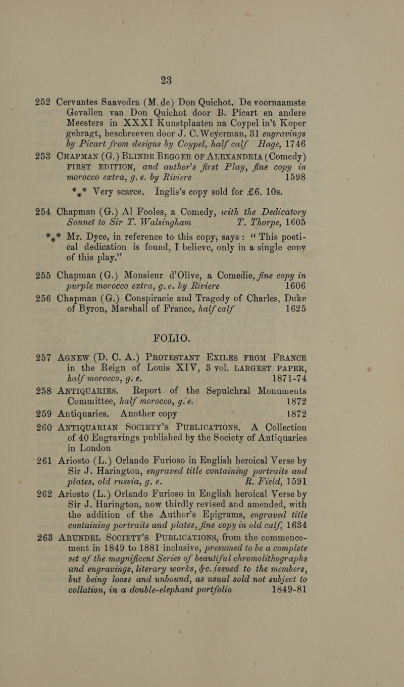 252 253 254 ¥* 255 256 257 258 259 260 261 262 263 23 Cervantes Saavedra (M.de) Don Quichot. De voornaamste Gevallen van Don Quichot door B. Picart en andere Meesters in XX XI Kunstplaaten na Coypel in’t Koper gebragt, beschreeven door J. C. Weyerman, 31 engravings by Picart from designs by Coypel, half calf Hage, 1746 CHAPMAN (G.) BLINDE BEGGER OF ALEXANDRIA (Comedy) FIRST EDITION, and author's first Play, fine copy in morocco extra, g.é. by Riviere 159 *,* Very scarce. Inglis’s copy sold for £6. 10s. Chapman (G.) Al Fooles, a Comedy, with the Dedicatory Sonnet to Sir T. Walsingham T. Thorpe, 1605 cal dedication is found, I believe, only in a single covv of this play.” Chapman (G.) Monsieur d’Olive, a Comedie, fine copy in purple morocco extra, g.e. by Riviere 1606 Chapman (G.) Conspiracie and Tragedy of Charles, Duke of Byron, Marshall of France, half calf 1625 ‘FOLIO. AGNEW (D. C. A.) PROTESTANT EXILES FROM FRANCE in the Reign of Louis XIV, 3 vol. LARGEST PAPER, half morocco, g. é. 1871-74 ANTIQUARIES. Report of the Sepulchral Monuments Committee, half morocco, g. e. 1872 Antiquaries. Another copy 1872 ANTIQUARIAN SOCIETY’S PUBLICATIONS. A Collection of 40 Engravings published by the Society of Antiquaries in London Ariosto (L.) Orlando Furioso in English heroical Verse by Sir J. Harington, engraved title containing portraits and plates, old russia, g. é. R. Field, 1591 Ariosto (L.) Orlando Furioso in English heroical Verse by Sir J. Harington, now thirdly revised and amended, with the addition of the Author’s Epigrams, engraved title containing portraits and plates, fine copy in old calf, 1634 ARUNDEL SOCIETY’S PUBLICATIONS, from the commence- ment in 1849 to 1881 inclusive, presumed to be a complete set of the magnificent Series of beautiful chromolithographs and engravings, literary works, §c. issued to the members, but being loose and unbound, as usual sold not subject to collation, in a double-elephant portfolio 1849-81