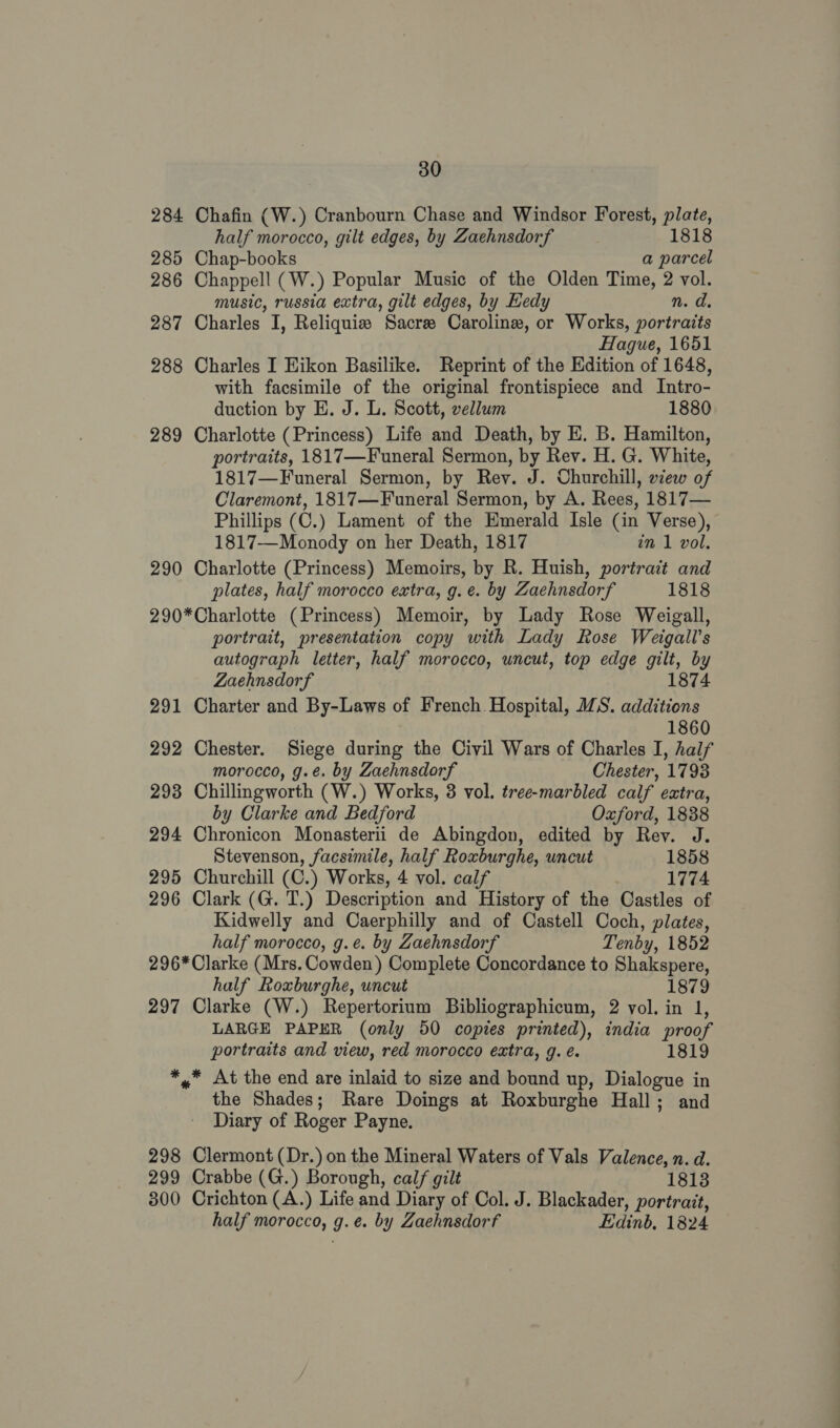 284 Chafin (W.) Cranbourn Chase and Windsor Forest, plate, half morocco, gilt edges, by Zaehnsdorf 1818 285 Chap-books a parcel 286 Chappell (W.) Popular Music of the Olden Time, 2 vol. music, russia extra, gilt edges, by Hedy n. d. 287 Charles I, Reliquie Sacre Caroline, or Works, portraits Hague, 1651 288 Charles I Eikon Basilike. Reprint of the Edition of 1648, with facsimile of the original frontispiece and Intro- duction by E. J. L. Scott, vellum 1880 289 Charlotte (Princess) Life and Death, by E. B. Hamilton, portraits, 1817—Funeral Sermon, by Rev. H. G. White, 1817—Funeral Sermon, by Rey. J. Churchill, view of Claremont, 1817—Funeral Sermon, by A. Rees, 1817— Phillips (C.) Lament of the Emerald Isle (in Verse), 1817—Monody on her Death, 1817 in 1 vol. 290 Charlotte (Princess) Memoirs, by R. Huish, portrait and plates, half morocco extra, g.e. by Zaehnsdorf 1818 290*Charlotte (Princess) Memoir, by Lady Rose Weigall, portrait, presentation copy with Lady Rose Weigall’s autograph letter, half morocco, uncut, top edge gilt, by 1874 ZLaehnsdorf 291 Charter and By-Laws of French. Hospital, IS. additions 1860 292 Chester. Siege during the Civil Wars of Charles I, half morocco, g.e. by Zaehnsdorf Chester, 1793 293 Chillingworth (W.) Works, 3 vol. tree-marbled calf extra, by Clarke and Bedford Oxford, 1838 294 Chronicon Monasterii de Abingdon, edited by Rev. J. Stevenson, facsimile, half Roxburghe, uncut 1858 295 Churchill (C.) Works, 4 vol. calf 1774 296 Clark (G. T.) Description and History of the Castles of Kidwelly and Caerphilly and of Castell Coch, plates, half morocco, g.¢. by Zaehnsdorf Tenby, 1852 296* Clarke (Mrs. Cowden) Complete Concordance to Shakspere, half Roxburghe, uncut 1879 297 Clarke (W.) Repertorium Bibliographicum, 2 vol. in 1, LARGE PAPER (only 50 copies printed), india proof portraits and view, red morocco extra, g. é. 1819 *,* At the end are inlaid to size and bound up, Dialogue in the Shades; Rare Doings at Roxburghe Hall; and Diary of Roger Payne. 298 Clermont (Dr.) on the Mineral Waters of Vals Valence, n. d. 299 Crabbe (G.) Borough, calf gilt 1813 300 Crichton (A.) Life and Diary of Col. J. Blackader, portrait, half morocco, 9.6. by Zaehnsdorf Edinb, 1824