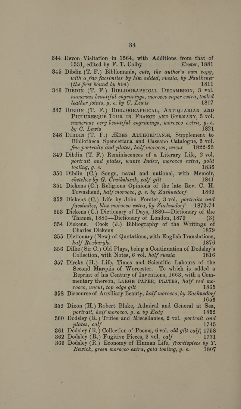 344 345 346 347 348 349 350 35 _— 352 353 354 355 35 ler) 357 358 359 360 361 362 34. Devon Visitation in 1564, with Additions from that of 1531, edited by F. T. Colby Exeter, 1881 Dibdin (T. F.) Bibliomania, cuts, the author's own copy, with a few facsimiles by him added, russia, by Faulkener (the first bound by him) 1811 Dispin (T. F.) BIBLIOGRAPHICAL DECAMERON, 3 vol. numerous beautiful engravings, morocco super extra, tooled leather joints, g. e. by C. Lewis 1817 Drspin (T. F.) BIBLIOGRAPHICAL, ANTIQUARIAN AND PICTURESQUE TOUR IN FRANCE AND GERMANY, 38 vol. numerous very beautiful engravings, morocco extra, g. é. by C. Lewis 1821 Dippin (T. F.) AlipES ALTHORPIANA®, Supplement to Bibliotheca Spenceriana and Cassano Catalogue, 3 vol. jine portraits and plates, half morocco, uncut 1822-238 Dibdin (T. F.) Reminiscences of a Literary Life, 2 vol. portrait and plates, wants Index, morocco extra, gold tooling, g. é. 1836 Dibdin (C.) Songs, naval and national, with Memoir, sketches by G. Cruikshank, calf gilt 184] Dickens (C.) Religious Opinions of the late Rev. C. H. Townshend, half morocco, g. e. by Zaehnsdorf 1869 Dickens (C.) Life by John Forster, 3 vol. portraits and facsimiles, blue morocco extra, by Zaehnsdorf 1872-74 Dickens (C.) Dictionary of Days, 1880——Dictionary of the Thames, 1880—Dictionary of London, 1879 (38) Dickens. Cook (J.) Bibliography of the Writings of Charles Dickens 1879 Dictionary (New) of Quotations, with English Translations, half Roxburghe 1876 Dilke (Sir C.) Old Plays, being a Continuation of Dodsley’s Collection, with Notes, 6 vol. half russia 1816 Dircks (H.) Life, Times and Scientific Labours of the Second Marquis of Worcester. To which is added a Reprint of his Century of Inventions, 1663, with a Com- mentary thereon, LARGE PAPER, PLATES, half red mo- rocco, uncut, top edge gilt 1865 Discourse of Auxiliary Beauty, half morocco, by Zaehnsdorf : 1656 Dixon (H.) Robert Blake, Admiral and General at Sea, portrait, half morocco, g. e. by Hedy 1852 Dodsley (R.) Trifles and Miscellanies, 2 vol. portrait and plates, calf 1745 Dodsley (R.) Collection of Poems, 6 vol. old gilt calf, 1758 Dodsley (R.) Fugitive Pieces, 2 vol. calf 1771 Bewick, green morocco extra, gold tooling, g. e. 1807