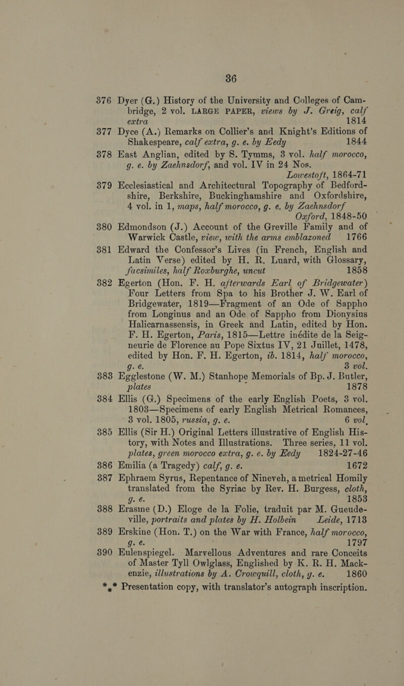 376 377 378 379 380 381 382 583 384 389 386 387 388 389 390 36 Dyer (G.) History of the University and Colleges of Cam- bridge, 2 vol. LARGE PAPER, views by J. Greig, calf extra 1814 Dyce (A.) Remarks on Collier’s and Knight’s Editions of Shakespeare, calf extra, g. e. by Eedy 1844 Kast Anglian, edited by 8. Tymms, 3 vol. half morocco, g. €. by Zaehnsdorf, and vol. IV in 24 Nos. Lowestoft, 1864-71 Keclesiastical and Architectural Topography of Bedford- shire, Berkshire, Buckinghamshire and Oxfordshire, 4 vol. in 1, maps, half morocco, g. e. by Zaehnsdorf Oxford, 1848-50 Edmondson (J.) Account of the Greville Family and of Warwick Castle, vew, with the arms emblazoned 1766 Edward the Confessor’s Lives (in French, English and Latin Verse) edited by H. R. Luard, with Glossary, Jacsimiles, half Roxburghe, uncut 1858 Egerton (Hon. F. H. afterwards Earl of Bridgewater) Four Letters from Spa to his Brother J. W. Earl of Bridgewater, 1819—Fragment of an Ode of Sappho from Longinus and an Ode of Sappho from Dionysius Halicarnassensis, in Greek and Latin, edited by Hon. F. H. Egerton, Paris, 1815—Lettre inédite de la Seig- neurie de Florence au Pope Sixtus IV, 21 Juillet, 1478, edited by Hon. F. H. Egerton, 7b. 1814, half morocco, Oe. 3 vol, Egglestone (W. M.) Stanhope Memorials of Bp. J. Butler, plates : 1878 Ellis (G.) Specimens of the early English Poets, 3 vol. 1803—Specimens of early English Metrical Romances, 3 vol. 1805, russia, g. e. 6 vol, Ellis (Sir H.) Original Letters illustrative of English His- tory, with Notes and Illustrations. Three series, 11 vol. plates, green morocco extra, g.¢. by Hedy 1824-27-46 Emilia (a Tragedy) calf, g. e. 1672 Ephraem Syrus, Repentance of Nineveh, a metrical Homily translated from the Syriac by Rev. H. Burgess, cloth, te. 1853 Erasine (D.) Eloge de la Folie, traduit par M. Gueude- ville, portraits and plates by H. Holbein Leide, 17138 Erskine (Hon. T.) on the War with France, half morocco, gore: 1797 Kulenspiegel. Marvellous Adventures and rare Conceits of Master Tyll Owlglass, Englished by K. R. H. Mack- enzie, tllustrations by A. Crowquill, cloth, g. e. 1860