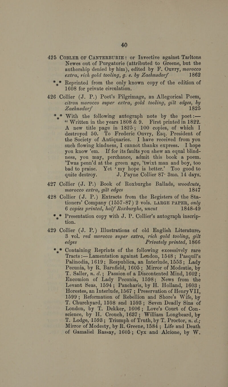 425 COBLER OF CANTERBURIE: or Invective against Tarltons Newes out of Purgatorie (attributed to Greene, but the authorship denied by him), edited by F’. Ouvry, morocco extra, rich gold tooling, g. e. by Zaehnsdorf 1862 * * Reprinted from the only known copy of the edition of 1608 for private circulation. 426 Collier (J. P.) Poet’s Pilgrimage, an Allegorical Poem, citron morocco super extra, gold tooling, gilt edges, by Zaehnsdorf 1825 * * With the following autograph note by the poet:— “ Written in the years 1808 &amp; 9. First printed in 1822. A new title page in 1825; 100 copies, of which I destroyed 50. To Frederic Ouvry, Esq. President of the Society of Antiquaries. I have received from you such flowing kindness, I cannot thanks express. I hope you know ’em. If for its faults you shew an equal blind- ness, you may, perchance, admit this book a poem. Twas penn’d at the green age, ’twixt man and boy, too bad to praise. Yet ‘my hope is better.” Too good to quite destroy. J. Payne Collier 87° 3mo. 14 days. 427 Collier (J. P.) Book of Roxburghe Ballads, woodcuts, morocco extra, gilt edges 1847 428 Collier (J. P.) Extracts from the Registers of the Sta- tioners’ Company (1557-87) 2 vols. LARGE PAPER, only 6 copies printed, half Roxburghe, uncut 1848-49 aie my a copy with J. P. Collier’s autograph inscrip- ion. 429 Collier (J. P.) Illustrations of old English Literature, 3 vol. red morocco super extra, rich gold tooling, gilt edges Privately printed, 1866 *.* Containing Reprints of the following excessively rare Tracts :— Lamentation against London, 1548; Pasquil’s Palinodia, 1619; Respublica, an Interlude, 1553; Lady Pecunia, by R. Barnfield, 1605; Mirror of Modestie, by T. Saller, n. d.; Passion of a Discontented Mind, 1602 ; Encomion of Lady Pecunia, 1598; News from the Levant Seas, 1594; Pancharis, by H. Holland, 1603; Horestes, an Interlude, 1567 ; Preservation of Henry VII, 1599; Reformation of Rebellion and Shore’s Wife, by T. Churchyard, 1598 and 1593; Seven Deadly Sins of London, by T. Dekker, 1606; Love’s Court of Con- science, by H. Crouch, 1637; William Longbeard, by T. Lodge, 1593; Triumph of Truth, by T. Proctor, n. d.; Mirror of Modesty, by R. Greene, 1584; Life and Death of Gamaliel Rassay, 1605; Cyx and Alcione, by W.