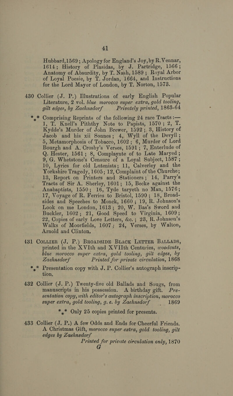 Hubbard,1569; Apology for England’s Joy, by R. Vennar, 1614; History of Plasidas, by J. Partridge, 1566 ; Anatomy of Absurdity, by T. Nash, 1589 ; Royal Arbor of Loyal Poesie, by T. Jordan, 1664, and Instructions for the Lord Mayor of London, by T. Norton, 1573. 430 Collier (J. P.) Illustrations of early English Popular Literature, 2 vol. blue morocco super extra, gold tooling, gilt edges, by Zaehnsdorf Privately printed, 1863-64 * * Comprising Reprints of the following 24 rare Tracts :— 1, T. Knell’s Piththy Note to Papists, 1570; 2, T. Kydde’s Murder of John Brewer, 1592; 3, History of Jacob and his xii Sonnes; 4, Wyll of the Devyll; 5, Metamorphosis of Tobacco, 1602; 6, Murder of Lord Bourgh and A. Crosby’s Verses, 1591; 7, Enterlude of Q. Hester, 1561; 8, Complaynte of to Late Maryed ; 9, G. Whetstone’s Censure of a Loyal Subject, 1587 ; 10, Lyrics for old Lutenists; 11, Calverley and the Yorkshire Tragedy, 1605; 12, Complaint of the Churche; 13, Report on Printers and Stationers; 14, Parry’s Tracts of Sir A. Sherley, 1601; 15, Becke against the Anabaptists, 1550; 16, Tyde taryeth no Man, 1576; 17, Voyage of R. Ferries to Bristol, 1590; 18, Broad- sides and Speeches to Monck, 1660; 19, R. Johnson's Look on me London, 1618; 20, W. Bas’s Sword and Buckler, 1602; 21, Good Speed to Virginia, 1609; 22, Copies of early Love Letters, &amp;c.; 238, R. Johnson’s Walks of Moorfields, 1607; 24, Verses, by Walton, Arnold and Clinton, 431 CoLLIER (J. P.) BrRoApsIDE BLAcK LETTER BALLADS, printed in the X VIth and X VIIth Centuries, woodcuts, . blue morocco super extra, gold tooling, gilt edges, by Zaehnsdorf Printed for private circulation, 1868 * * Presentation copy with J. P. Collier’s autograph inscrip- tion. 432 Collier (J. P.) Twenty-five old Ballads and Sougs, from manuscripts in his possession. A birthday gift. Pre- sentation copy, with editors autograph inscription, morocco super extra, gold tooling, g.e. by Zaehnsdorf _ 1869 ** Only 25 copies printed for presents. 433 Collier (J. P.) A few Odds and Ends for Cheerful Friends. A Christmas Gift, morocco super extra, gold tooling, gilt edges by Zaehnsdorf Printed for private circulation only, 1870