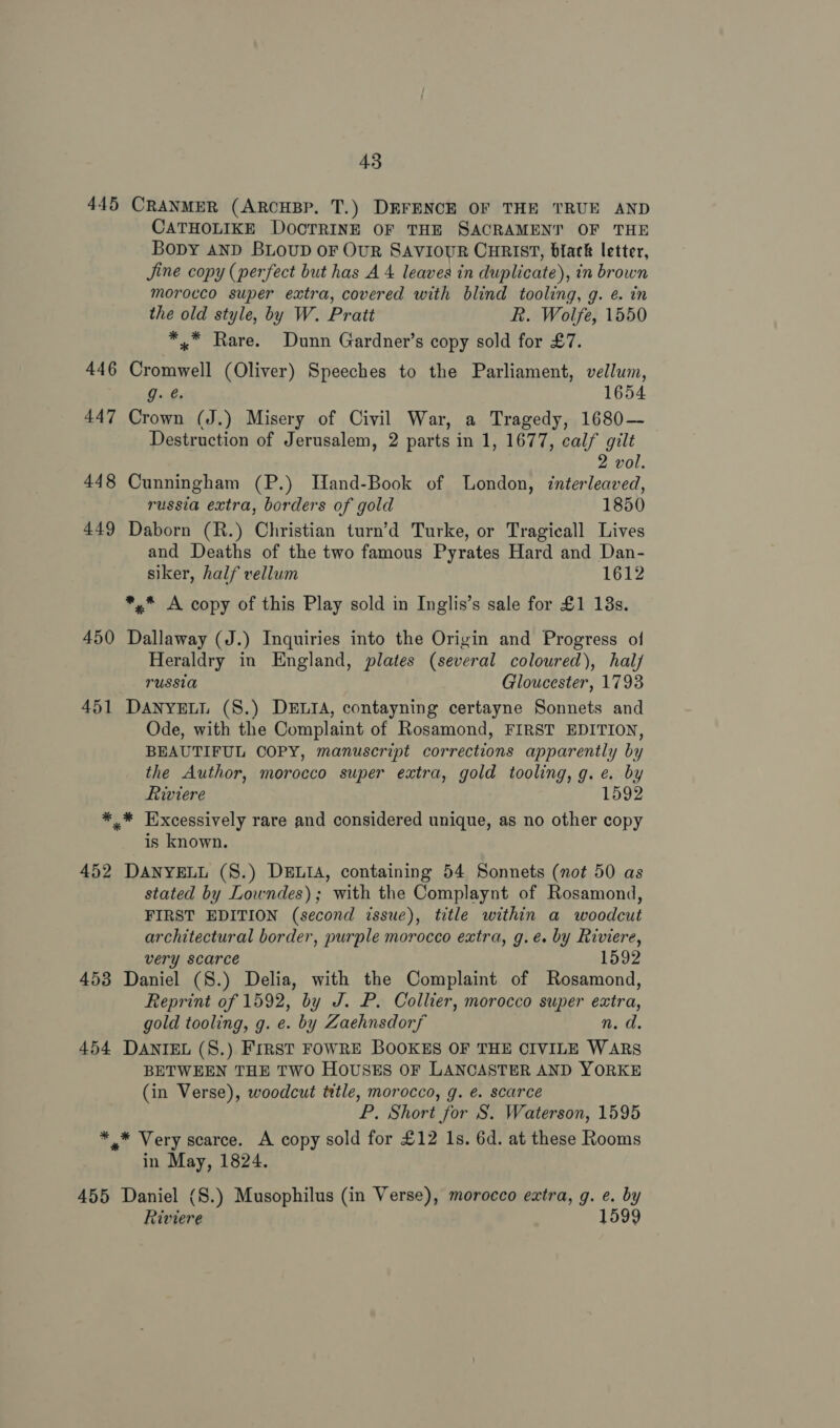 445 446 447 448 449 450 451 452 4538 454 455 43 CRANMER (ARCHBP. T.) DEFENCE OF THE TRUE AND CATHOLIKE DOCTRINE OF THE SACRAMENT OF THE Bopy AND BLOUD OF OUR SAVIOUR CHRIST, black letter, Jine copy (perfect but has A 4 leaves in duplicate), in brown morocco super extra, covered with blind tooling, g. e. in the old style, by W. Pratt Rk. Wolfe, 1550 *,.* Rare. Dunn Gardner’s copy sold for £7. Cromwell (Oliver) Speeches to the Parliament, vellum, g. ¢. 1654 Crown (J.) Misery of Civil War, a Tragedy, 1680— Destruction of Jerusalem, 2 parts in 1, 1677, calf gilt 2 vol. Cunningham (P.) Hand-Book of London, interleaved, russia extra, borders of gold 1850 Daborn (R.) Christian turn’d Turke, or Tragicall Lives and Deaths of the two famous Pyrates Hard and Dan- siker, half vellum 1612 *,.* A copy of this Play sold in Inglis’s sale for £1 18s. Dallaway (J.) Inquiries into the Origin and Progress of Heraldry in England, plates (several coloured), halj russia Gloucester, 1793 DANYELL (S.) DELIA, contayning certayne Sonnets and Ode, with the Complaint of Rosamond, FIRST EDITION, BEAUTIFUL COPY, manuscript corrections apparently by the Author, morocco super extra, gold tooling, g.e. by Riviere 1592 * Excessively rare and considered unique, as no other copy is known. DANYELL (S.) DELIA, containing 54 Sonnets (not 50 as stated by Lowndes); with the Complaynt of Rosamond, FIRST EDITION (second issue), title within a woodcut architectural border, purple morocco extra, g.eé. by Riviere, very scarce 1592 Daniel (8.) Delia, with the Complaint of Rosamond, Reprint of 1592, by J. P. Collier, morocco super extra, gold tooling, g. e. by Zaehnsdorf n. d. DANIEL (8.) FrRst FOWRE BOOKES OF THE CIVILE WARS BETWEEN THE TWO HOUSES OF LANCASTER AND YORKE (in Verse), woodcut title, morocco, g. €. scarce P. Short for S. Waterson, 1595 * Very scarce. A copy sold for £12 1s. 6d. at these Rooms in May, 1824. Daniel (S.) Musophilus (in Verse), morocco extra, g. e. by Riviere 1599