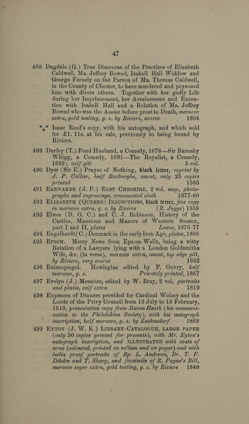 488 499 47 Dugdale (G.) True Discourse of the Practises of Elizabeth Caldwell, Ma. Jeffrey Bownd, Isabell Hall Widdow and George Fernely on the Parson of Ma. Thomas Caldwell, in the County of Chester, to have murdered and poysoned him with divers others. Together with her godly Life during her Imprisonment, her Arrainement and Execu- tion with Jsabell Hall and a Relation of Ma. Jeffrey Bownd who was the Assise before prest to Death, morocco extra, gold tooling, g. e. by Riviere, scarce 1604 Isaac Reed’s copy, with his autograph, and which sold for £1. 11s. at his sale, previously to being bound by Riviere. Durfey (T.) Fond Husband, a Comedy, 1678—Sir Barnaby Whigg, a Comedy, 1681—The Royalist, a Comedy, 1682; calf gilt 3 vol. Dyer (Sir E.) Prayse of Nothing, black letter, reprint by J. P. Collier, half Roxburghe, uncut, only 25 copies printed 1585 HARWAKER (J. P.) EAST CHESHIRE, 2 vol. map, photo- graphs and engravings, ornamented cloth 1877-80 in morocco extra, g. ¢. by Riviere (R. Jugge) 1559 Elwes (D. G. C.) and C. J. Robinson, History of the Castles, Mansions and Manors of Western Sussex, part [ and II, plates Lewes, 1876-77 Engelhardt(C.) Denmark in the early Iron Age, plates, 1866 Epsom. Merry News from Epsom-Wells, being a witty Relation of a Lawyers lying with a London Goldsmiths Wife, &amp;c. (in verse), morocco extra, uncut, top edge gilt, by Riviere, very scarce 1663 Eulenspiegel. Howleglas edited by F. Ouvry, half morocco, g. é. Privately printed, 1867 Evelyn (J.) Memoirs, edited by W. Bray, 2 vol. portraits and plates, calf extra 1819 Expences of Dinners provided for Cardinal Wolsey and the Lords of the Privy Council from 13 July to 13 February, 1519, presentation copy from Baron Heath (his communi- cation to the Philobiblon Society), with his autograph inscription, half morocco, g. e. by Zaehnsdorf 1869 Eyton (J. W. K.) LIBRARY-CATALOGUE, LARGE PAPER (only 50 copies printed for presents), with Mr, Eyton’s autograph inscription, and ILLUSTRATED with coats of arms (coloured, printed on vellum and on paper) and with india proof portraits of Bp. L. Andrews, Dr. T. F. Dibdin and T. Sharp, and facsimile of R. Payne’s Bill, morocco super extra, gold tooling, g. ¢. by Riviere 1848