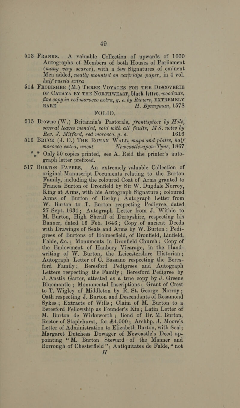 513 Franks. &lt;A valuable Collection of upwards of 1000 Autographs of Members of both Houses of Parliament (many very scarce), with a few Signatures of eminent Men added, neatly mounted on cartridge paper, in 4 vol. half russia extra 514 FROBISHER (M.) THREE VOYAGES FOR THE DISCOVERIE OF CATAYA BY THE NORTHWEAST, black letter, woodcuts, Jine copy in red morocco extra, g. e. by Riviere, EXTREMELY RARE H. Bynnyman, 1578 FOLIO. 515 Browne (W.) Britannia’s Pastorals, frontispiece by Hole, several leaves mended, sold with all faults, MS. notes by Rev. J. Mitford, red morocco, g. é. 1616 516 Bruce (J. C.) THE RoMAN WALL, maps and plates, half morocco extra, uncut Newcastle-upon-Tyne, 1867 *..* Only 50 copies printed, see A. Reid the printer’s auto- graph letter prefixed. 517 Burton Papers. An extremely valuable Collection of original Manuscript Documents relating to the Burton Family, including the coloured Coat of Arms granted to Francis Burton of Dronfield by Sir W. Dugdale Norroy, King at Arms, with his Autograph Signature ; coloured Arms of Burton of Derby; Autograph Letter from W. Burton to T. Burton respecting Pedigree, dated 27 Sept. 1684; Autograph Letter from J. Withie to M. Burton, High Sheriff of Derbyshire, respecting his Banner, dated 16 Feb. 1646; Copy.of ancient Deeds with Drawings of Seals and Arms by W. Burton ; Pedi- grees of Burtons of Holmestield, of Dronfield, Linfield, Falde, &amp;c. ; Monuments in Dronfield Church ; Copy of the Endowment of Hanbury Vicarage, in the Hand- writing of W. Burton, the Leicestershire Historian ; Autograph Letter of C. Bassano respecting the Beres- ford Family; Beresford Pedigrees and Autograph Letters respecting the Family ; Beresford Pedigree by J. Anstis Garter, attested as a true copy by J. Greene Bluemantle ; Monumental Inscriptions; Grant of Crest to T. Wigley of Middleton by R. St. George Norroy ; Oath respecting J. Burton and Descendants of Rosamond Sykes ; Extracts of Wills; Claim of M. Burton to a Beresford Fellowship as Founder’s Kin; Latin Letter of M. Burton de Wirksworth ; Bond of Dr. M. Burton, Rector of Staplehurst, for £4,000; Archbp. J. Moore’s Letter of Administration to Elizabeth Burton, with Seal; Margaret Dutchess Dowager of Newcastle’s Deed ap- pointing “M. Burton Steward of the Manner and Borrough of Chesterfield”; Antiquitates de Falde, ‘“ not H