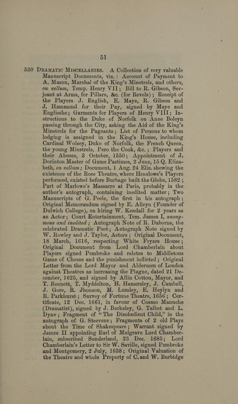 530 DRAMATIC MISCELLANIES. A Collection of very valuable Manuscript Documents, viz.: Account of Payment to A. Mason, Marshal of the King’s Minstrels, and others, on vellum, Temp. Henry VII; Bill to R. Gibson, Ser- jeant at Arms, for Pillars, &amp;c. (for Revels); Receipt of the Players J. English, E. Maye, R. Gibson and J. Hammond for their Pay, signed by Maye and Englisshe; Garments for Players of Henry VIII; In- structions to the Duke of Norfolk on Anne Boleyn passing through the City, asking the Aid of the King’s Minstrels for the Pageants; List of Persons to whom lodging is assigned in the King’s House, including Cardinal Wolsey, Duke of Norfolk, the French Queen, the young Minstrels, Pero the Cook, &amp;c.; Players and their Abuses, 3 October, 1550; Appointment of J. Dorinton Master of Game Pastimes, 2 June, 15 Q. Eliza- beth, on vellum; Document, 1 Aug. 24 Eliz. shewing the existence of the Rose Theatre, where Henslowe’s Players performed, existed before Burbage built the Globe, 1582 ; Part of Marlowe’s Massacre at Paris, probably in the author’s autograph, containing inedited matter; Two Manuscripts of G. Peele, the first in his autograph ; Original Memorandum signed by E. Alleyn (Founder of Dulwich College), on hiring W. Kendall for 2 years as an Actor; Court Entertainment, Tem. James I, anony- mous and inedited ; Autograph Note of R. Daborne, the ‘celebrated Dramatic Poet; Autograph Note signed by W. Rowley and J. Taylor, Actors; Original Document, 18 March, 1616, respecting White Fryars House ; Original Document from Lord Chamberlain about Players signed Pembroke and relates to Middletons Game of Chesse and the punishment inflicted ; Original Letter from the Lord Mayor and Aldermen of London against Theatres as increasing the Plague, dated 21 De- cember, 1625, and signed by Allin Cotton, Mayor, and T. Bennett, T. Myddelton, H. Hamersley, J. Cambell, J. Gore, R. Jhonson, M. Lumley, EH. Heylyn and R. Parkhurst ; Survey of Fortune Theatre, 1656; Cer- tificate, 12 Dec. 1661, in favour of Cosmo Manuche (Dramatist), signed by J. Berkeley, G. Talbot and L. Dyne; Fragment of “The Disobedient Child,” in the autograph of G. Steevens; Fragments of 2 old Plays about the Time of Shakespeare; Warrant signed by James II appointing Earl of Mulgrave Lord Chamber- lain, subscribed Sunderland, 23 Dec. 1685; Lord Chamberlain’s Letter to Sir W. Saville, signed Pembroke and Montgomery, 2 July, 1638; Original Valuation of the Theatre and whole Property of C.and W. Burbidge