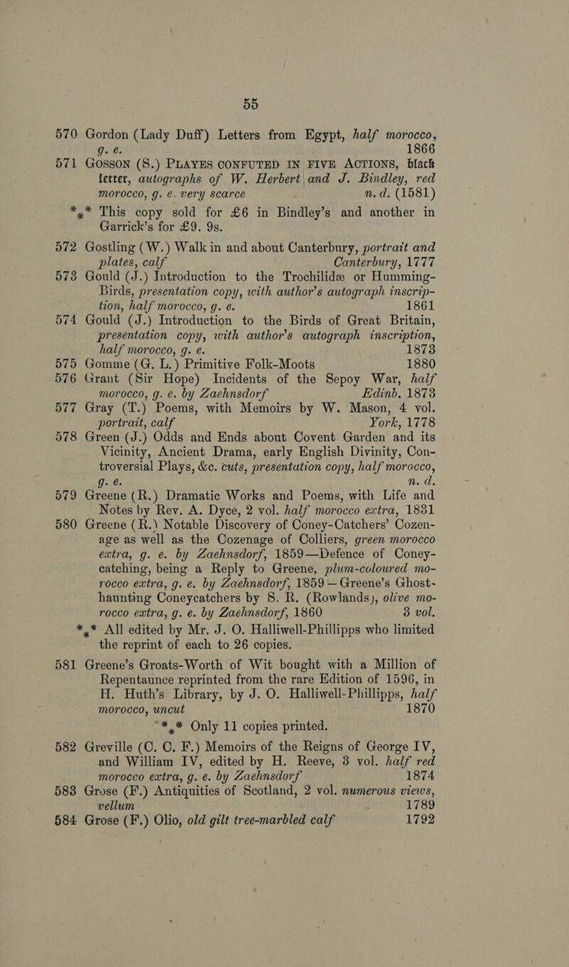 570 Gordon (Lady Duff) Letters from Egypt, half morocco, g.e 1866 571 Gosson (S.) PLAYES CONFUTED IN FIVE ACTIONS, black letter, autographs of W. Herbert and J. Bindley, red morocco, g. €. very scarce n.d. (1581) *,* This copy sold for £6 in Bindley’s and another in Garrick’s for £9. 9s. 572 Gostling (W.) Walk in and about Canterbury, portrait and plates, calf Canterbury, 1777 573 Gould (J.) Introduction to the Trochilide or Humming- Birds, presentation copy, with author's autograph inscrip- tion, half morocco, g. é. 1861 574 Gould (J.) Introduction to the Birds of Great Britain, presentation copy, with author's autograph inscription, half morocco, g. é. 1873 975 Gomme (G, L.) Primitive Folk-Moots 1880 576 Grant (Sir Hope) Incidents of the Sepoy War, half morocco, g. €. by Zaehnsdorf Edinb, 1873 577 Gray (T.) Poems, with Memoirs by W. Mason, 4 vol. portrait, calf York, 1778 578 Green (J.) Odds and Ends about Covent Garden and its Vicinity, Ancient Drama, early English Divinity, Con- troversial Plays, &amp;c. cuts, presentation copy, half morocco, g. @ n.d. 579 Greene (R.) Dramatic Works and Poems, with Life and Notes by Rey. A. Dyce, 2 vol. half morocco extra, 1831 580 Greene (R.\) Notable Discovery of Coney-Catchers’ Cozen- age as well as the Cozenage of Colliers, green morocco extra, g. é. by Zaehnsdorf, 1859—Defence of Coney- catching, being a Reply to Greene, plum-coloured mo- rocco extra, g. e. by Zaehnsdorf, 1859 — Greene’s Ghost- haunting Coneycatchers by 8. R. (Rowlands), ol’ve mo- rocco extra, g. e. by Zaehnsdorf, 1860 3 vol, *,* All edited by Mr. J. O. Halliwell-Phillipps who limited the reprint of each to 26 copies. 581 Greene’s Groats-Worth of Wit bought with a Million of Repentaunce reprinted from the rare Edition of 1596, in H. Huth’s Library, by J. O. Halliwell-Phillipps, fal morocco, uncut 1870 “** Only 11 copies printed. 582 Greville (C. 0. F.) Memoirs of the Reigns of George IV, and William IV, edited by H. Reeve, 3 vol. half red morocco extra, g. e. by Zaehnsdorf 1874 583 Grose (F.) Antiquities of Scotland, 2 vol. numerous views, vellum . 1789 584 Grose (F.) Olio, old gilt tree-marbled calf 1792