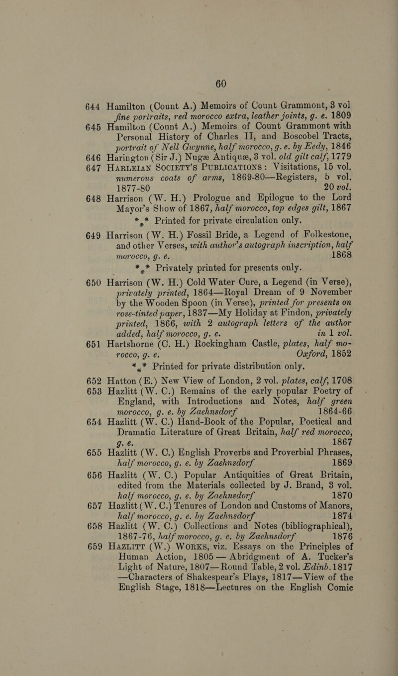 644 645 646 647 648 649 650 651 652 653 654 655 656 657 658 659 60 Hamilton (Count A.) Memoirs of Count Grammont, 3 vol fine portraits, red morocco eatra, leather joints, g. e. 1809 Hamilton (Count A.) Memoirs of Count Grammont with Personal History of Charles II, and Boscobel Tracts, portrait of Nell Gwynne, half morocco, g.e. by Eedy, 1846 Harington (Sir J.) Nuge Antique, 3 vol. old gilt calf, 1779 HARLEIAN SOCIETY’S PUBLICATIONS: Visitations, 15 vol. numerous coats of arms, 1869-80—Registers, 5 vol. 1877-80 20 vol. Harrison (W. H.) Prologue and Epilogue to the Lord Mayor’s Show of 1867, half morocco, top edges gilt, 1867 * * Printed for private circulation only. Harrison (W. H.) Fossil Bride, a Legend of Folkestone, and other Verses, with author's autograph inscription, half Moroccd, g. é. 1868 *_* Privately printed for presents only. Harrison (W. H.) Cold Water Cure, a Legend (in Verse), privately printed, 1864—Royal Dream of 9 November _ by the Wooden Spoon (in Verse), printed for presents on rose-tinted paper, 1837—My Holiday at Findon, privately printed, 1866, with 2 autograph letters of the author added, half morocco, g. é. in 1 vol. Hartshorne (C. H.) Rockingham Castle, plates, half mo- rocco, J. é. Oxford, 1852 *,* Printed for private distribution only. Hatton (E.) New View of London, 2 vol. plates, calf, 1708 Hazlitt (W. C.) Remains of the early popular Poetry of England, with Introductions and Notes, half green morocco, g. é. by Zaehnsdorf 1864-66 Hazlitt (W. C.) Hand-Book of the Popular, Poetical and Dramatic Literature of Great Britain, half red morocco, J. 6 1867 Hazlitt (W. C.) English Proverbs and Proverbial Phrases, half morocco, g. e. by Zaehnsdorf 1869 Hazlitt (W. C.) Popular Antiquities of Great Britain, edited from the Materials collected by J. Brand, 8 vol. half morocco, g. é. by Zaehnsdorf 1870 Hazlitt (W.C.) Tenures of London and Customs of Manors, half morocco, g. e. by Zaehnsdorf 1874 Hazlitt (W. C.) Collections and Notes (bibliographical), 1867-76, half morocco, g. e. by Zaehnsdorf 1876 Hazuitt (W.) WoRKS, viz. Essays on the Principles of Human Action, 1805 — Abridgment of A. Tucker's Light of Nature, 1807— Round Table, 2 vol. Hdinb.1817 —Characters of Shakespear’s Plays, 1817— View of the English Stage, 1818—Lectures on the English Comic