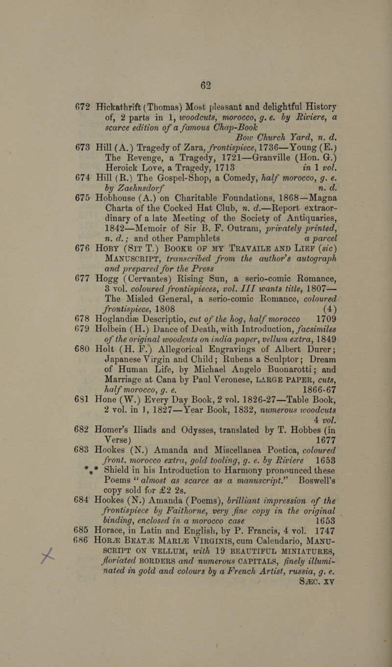 672 673 674 675 676 677 678 679 680 681 682 683 * 684 685 636 62 Hickathrift (Thomas) Most pleasant and delightful History of, 2 parts in 1, woodcuts, morocco, g.e. by Riviere, a scarce edition of a famous Chap-Book Bow Church Yard, n. d. Hill (A.) Tragedy of Zara, frontispiece, 1736— Young (H.) The Revenge, a Tragedy, 1721—Granville (Hon. G.) Heroick Love, a Tragedy, 1713 in 1 vol. Hill (R.) The Gospel-Shop, a Comedy, half morocco, g. e. by Zaehnsdorf n. d. Hobhouse (A.) on Charitable Foundations, 1868—Magna Charta of the Cocked Hat Club, n. d. —Report extraor- dinary of a late Meeting of the Society of Antiquaries, 1842—Memoir of Sir B. F. Outram, privately printed, n.d.; and other Pamphlets a parcel Hopy (Sit T.) Books oF MY TRAVAILE AND LIEF (s?c) MANUSCRIPT, transcribed from the author's autograph and prepared for the Press Hogg (Cervantes) Rising Sun, a serio-comic Romance, 3 vol. coloured frontispieces, vol. III wants title, 1807— The Misled General, a serio-comic Romance, coloured Srontispiece, 1808 (4) Hoglandiz Descriptio, cut of the hog, half morocco 1709 Holbein (H.) Dance of Death, with Introduction, facsimiles of the original woodcuts on india paper, vellum extra, 1849 Holt (H. F.) Allegorical Engravings of Albert Durer; Japanese Virgin and Child; Rubens a Sculptor; Dream of Human Life, by Michael Angelo Buonarotti; and Marriage at Cana by Paul Veronese, LARGE PAPER, cuts, half morocco, g. é. 1866-67 Hone (W.) Every Day Book, 2 vol. 1826-27—Table Book, 2 vol. in 1, 1827—Year Book, 1832, numerous woodcuts 4 vol. Homer’s Iliads and Odysses, translated by T. Hobbes (in Verse) 1677 Hookes (N.) Amanda and Miscellanea Poetica, coloured Jront. morocco extra, gold tooling, g. e. by Riviere 1658 Poems “almost as scarce as a manuscript.” Boswell’s copy sold for £2 2s. Hookes (N.) Amanda (Poems), brilliant impression of the Jrontispiece by Faithorne, very fine copy in the original binding, enclosed in a morocco case 1653 Horace, in Latin and English, by P. Francis, 4 vol. 1747 Hor&amp; BEATA MARI@® VIRGINIS, cum Calendario, MANU- SCRIPT ON VELLUM, with 19 BEAUTIFUL MINIATURES, Jlortated BORDERS and numerous CAPITALS, finely illumi- nated in gold and colours by a French Artist, russia, g. e. SAIC. XV