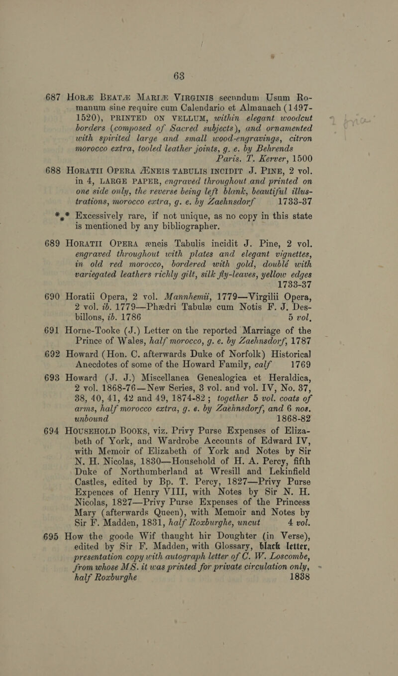 687 Hora Beata: MARim VIRGINIS secundum Usum Ro- manum sine require cum Calendario et Almanach (1497- 1520), PRINTED ON VELLUM, within elegant woodcut borders (composed of Sacred subjects), and ornamented with spirited large and small wood-engravings, citron morocco extra, tooled leather joints, g. e. by Behrends Paris. T. Kerver, 1500 688 HoRATII OPERA ANEIS TABULIS INCIDIT J. PINE, 2 vol. in 4, LARGE PAPER, engraved throughout and printed on one side only, the reverse being left blank, beautiful tllus- trations, morocco extra, g. e. by Zaehnsdorf 1738-37 *,* Hixcessively rare, if not unique, as no copy in this state is mentioned by any bibliographer. ' 689 HORATII OPERA eneis Tabulis incidit J. Pine, 2 vol. engraved throughout with plates and elegant vignettes, in old red morocco, bordered with gold, doublé with variegated leathers richly gilt, silk fly-leaves, yellow edges 1733-37 690 Horatii Opera, 2 vol. Mannhemit, 1779—Virgilii Opera, 2 vol. 2. 1779—Phedri Tabule cum Notis F. J. Des- billons, 7b. 1786 dD vol, 691 Horne-Tooke (J.) Letter on the reported Marriage of the Prince of Wales, half morocco, g. e. by Zaehnsdorf, 1787 692 Howard (Hon. C. afterwards Duke of Norfolk) Historical Anecdotes of some of the Howard Family, calf 1769 693 Howard (J. J.) Miscellanea Genealogica et Heraldica, 2 vol. 1868-76— New Series, 3 vol. and vol. IV, No. 37, 38, 40, 41, 42 and 49, 1874-82; together 5 vol. coats of arms, half morocco extra, g. ¢. by Zaehnsdorf, and 6 nos. unbound 1868-82 694 HOUSEHOLD Books, viz. Privy Purse Expenses of Eliza- beth of York, and Wardrobe Accounts of Edward IV, with Memoir of Elizabeth of York and Notes by Sir N. H. Nicolas, 18830—Household of H. A. Percy, fifth Duke of Northumberland at Wresill and Lekinfield Castles, edited by Bp. T. Percy, 1827—Privy Purse Expences of Henry VIII, with Notes by Sir N. H. Nicolas, 1827—-Privy Purse Expenses of the Princess Mary (afterwards Queen), with Memoir and Notes by Sir F. Madden, 1831, half Roxburghe, uncut 4 vol. 695 How the goode Wif thaught hir Doughter (in Verse), edited by Sir F. Madden, with Glossary, black letter, presentation copy with autograph letter of C. W. Loscombe, from whose MS. it was printed for private circulation only, half Roxburghe 1838