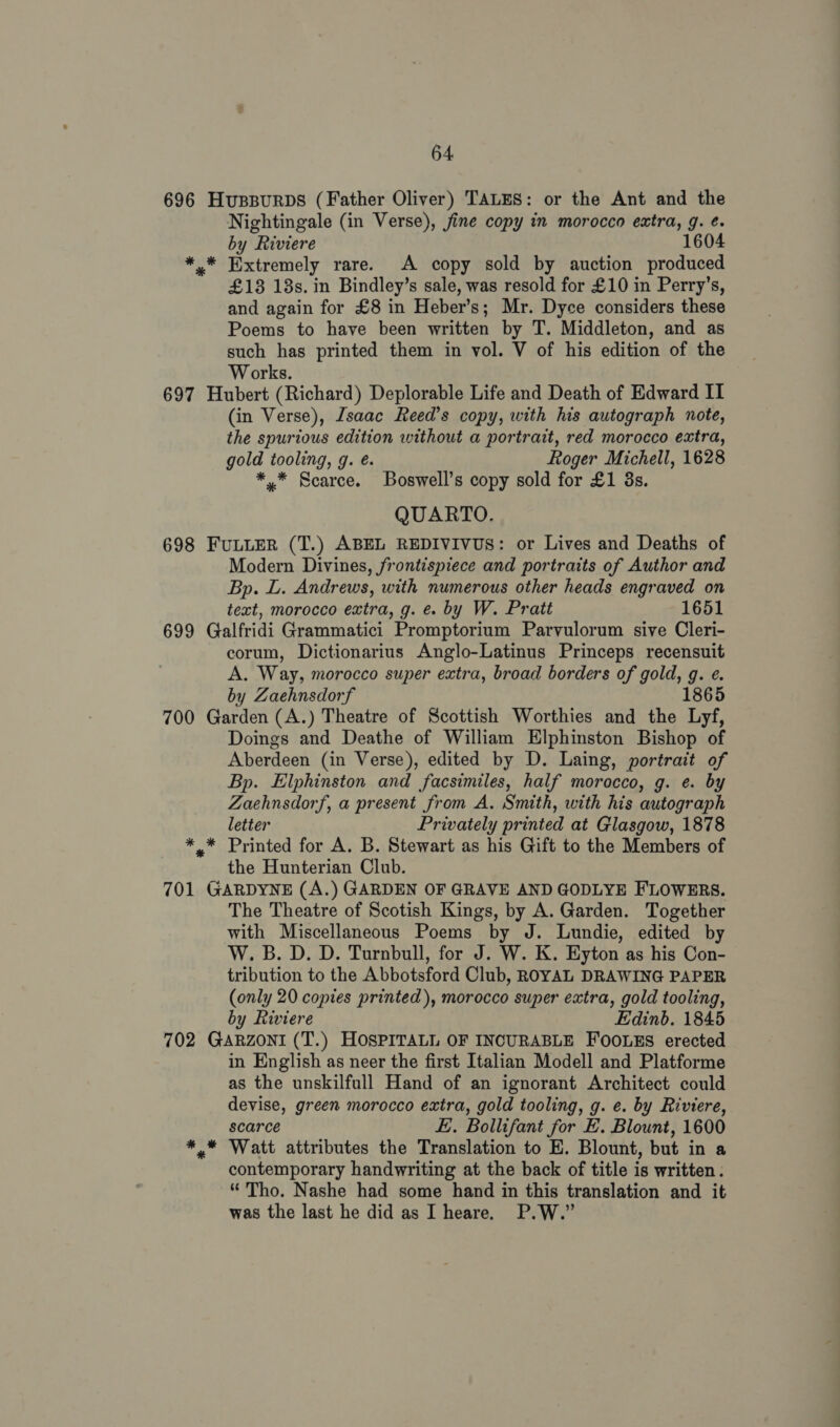 696 697 698 699 700 701 702 * 64. HvussBurbs (Father Oliver) TALES: or the Ant and the Nightingale (in Verse), jine copy in morocco extra, g. ¢. by Riviere 1604 * Extremely rare. A copy sold by auction produced £18 13s. in Bindley’s sale, was resold for £10 in Perry’s, and again for £8 in Heber’s; Mr. Dyce considers these Poems to have been written by T. Middleton, and as such has printed them in vol. V of his edition of the Works. Hubert (Richard) Deplorable Life and Death of Edward IT (in Verse), Isaac Reed’s copy, with his autograph note, the spurious edition without a portrait, red morocco extra, gold tooling, g. é. Roger Michell, 1628 *.* Scarce. Boswell’s copy sold for £1 3s. QUARTO. FULLER (T.) ABEL REDIVIVUS: or Lives and Deaths of Modern Divines, frontispiece and portraits of Author and Bp. L. Andrews, with numerous other heads engraved on text, morocco extra, g. e. by W. Pratt 1651 Galfridi Grammatici Promptorium Parvulorum sive Cleri- corum, Dictionarius Anglo-Latinus Princeps recensuit A. Way, morocco super extra, broad borders of gold, g. e¢. by Zaehnsdorf 1865 Garden (A.) Theatre of Scottish Worthies and the Lyf, Doings and Deathe of William Elphinston Bishop of Aberdeen (in Verse), edited by D. Laing, portrait of Bp. Elphinston and facsimiles, half morocco, g. e. by Zaehnsdorf, a present from A. Smith, with his autograph letter Privately printed at Glasgow, 1878 * Printed for A. B. Stewart as his Gift to the Members of the Hunterian Club. GARDYNE (A.) GARDEN OF GRAVE AND GODLYE FLOWERS. The Theatre of Scotish Kings, by A. Garden. Together with Miscellaneous Poems by J. Lundie, edited by W. B.D. D. Turnbull, for J. W. K. Eyton as his Con- tribution to the Abbotsford Club, ROYAL DRAWING PAPER (only 20 copies printed), morocco super extra, gold tooling, by Riviere Edinb. 1845 GARZONI (T.) HOSPITALL OF INCURABLE FOOLES erected in English as neer the first Italian Modell and Platforme as the unskilfull Hand of an ignorant Architect could devise, green morocco extra, gold tooling, g. e. by Riviere, scarce E. Bollifant for E. Blount, 1600 contemporary handwriting at the back of title is written: “Tho. Nashe had some hand in this translation and it was the last he did as I heare. P.W.”
