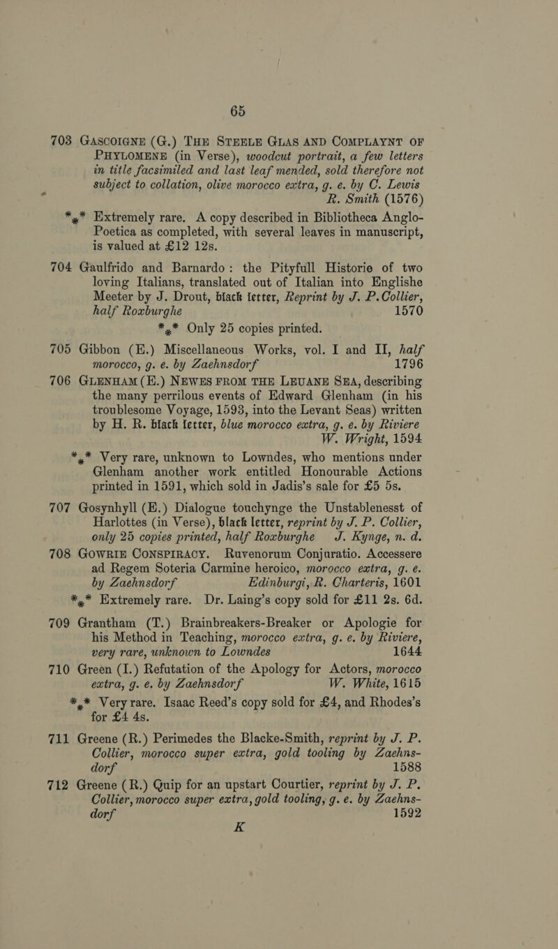703 GASCOIGNE (G.) THE STEELE GLAS AND COMPLAYNT OF PHYLOMENE (in Verse), woodcut portrait, a few letters in title facsimiled and last leaf mended, sold therefore not subject to collation, olive morocco extra, g. e. by C. Lewis R. Smith (1576) *,* Extremely rare. A copy described in Bibliotheca Anglo- Poetica as completed, with several leaves in manuscript, is valued at £12 12s. 704 Gaulfrido and Barnardo: the Pityfull Historie of two loving Italians, translated out of Italian into Englishe Meeter by J. Drout, biack letter, Reprint by J. P. Collier, half Roxburghe 1570 *,* Only 25 copies printed. 705 Gibbon (E.) Miscellaneous Works, vol. I and II, half morocco, g. ¢. by Zaehnsdorf 1796 706 GLENHAM(E.) NEWES FROM THE LEUANE SBA, describing the many perrilous events of Edward Glenham (in his troublesome Voyage, 1593, into the Levant Seas) written by H. R. black fetter, blue morocco extra, g. e. by Riviere W. Wright, 1594 ** Very rare, unknown to Lowndes, who mentions under Glenham another work entitled Honourable Actions printed in 1591, which sold in Jadis’s sale for £5 5s. 707 Gosynhyll (E.) Dialogue touchynge the Unstablenesst of Harlottes (in Verse), black letter, reprint by J. P. Collier, only 25 copies printed, half Roxburghe J. Kynge, n. d. 708 GOWRIE CONSPIRACY. Ruvenorum Conjuratio. Accessere ad Regem Soteria Carmine heroico, morocco extra, g. é. by Zaehnsdorf Edinburgi, R. Charteris, 1601 *,* Hxtremely rare. Dr. Laing’s copy sold for £11 2s. 6d. 709 Grantham (T.) Brainbreakers-Breaker or Apologie for his Method in Teaching, morocco extra, g. e. by Riviere, very rare, unknown to Lowndes 1644 710 Green (I.) Refutation of the Apology for Actors, morocco extra, g. e. by Zaehnsdorf W. White, 1615 *.* Very rare. Isaac Reed’s copy sold for £4, and Rhodes’s for £4 4s. 711 Greene (R.) Perimedes the Blacke-Smith, reprint by J. P. Collier, morocco super extra, gold tooling by Zaehns- dorf 1588 712 Greene (R.) Quip for an upstart Courtier, reprint by J. P. Collier, morocco super extra, gold tooling, g.e. by Zaehns- dorf 1592 K