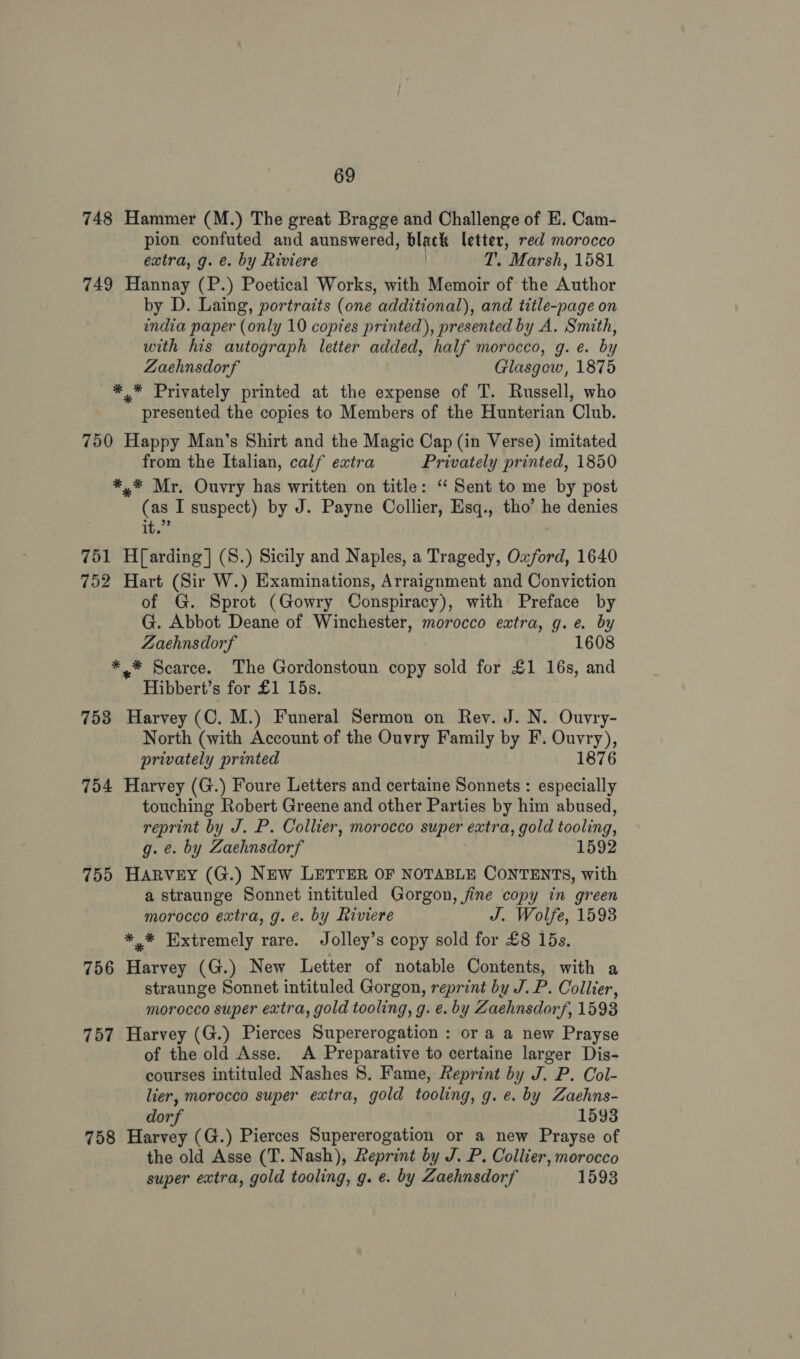 748 Hammer (M.) The great Bragge and Challenge of E. Cam- pion confuted and aunswered, blacks letter, red morocco extra, g. e. by Riviere T. Marsh, 1581 749 Hannay (P.) Poetical Works, with Memoir of the Author by D. Laing, portraits (one additional), and title-page on india paper (only 10 copies printed), presented by A. Smith, with his autograph letter added, half morocco, g. e. by Zaehnsdorf Glasgow, 1875 * * Privately printed at the expense of T. Russell, who presented the copies to Members of the Hunterian Club. 750 Happy Man’s Shirt and the Magic Cap (in Verse) imitated from the Italian, calf extra Privately printed, 1850 *,* Mr, Ouvry has written on title: “ Sent to me by post (as I suspect) by J. Payne Collier, Esq., tho’ he denies it.” 751 H{arding] (8.) Sicily and Naples, a Tragedy, Oxford, 1640 752 Hart (Sir W.) Examinations, Arraignment and Conviction of G. Sprot (Gowry Conspiracy), with Preface by G. Abbot Deane of Winchester, morocco extra, g.e. by Zaehnsdorf 1608 *.* Scarce. The Gordonstoun copy sold for £1 16s, and Hibbert’s for £1 15s. 753 Harvey (C. M.) Funeral Sermon on Rev. J. N. Ouvry- North (with Account of the Ouvry Family by F. Ouvry), privately printed 1876 754 Harvey (G.) Foure Letters and certaine Sonnets : especially touching Robert Greene and other Parties by him abused, reprint by J. P. Collier, morocco super extra, gold tooling, g. ¢. by Zaehnsdorf 1592 755 Harvey (G.) New LETTER OF NOTABLE CONTENTS, with a straunge Sonnet intituled Gorgon, fine copy in green morocco extra, g. ¢. by Riviere J. Wolfe, 1593 *,* Extremely rare. Jolley’s copy sold for £8 15s. 756 Harvey (G.) New Letter of notable Contents, with a straunge Sonnet intituled Gorgon, reprint by J.P. Collier, morocco super extra, gold tooling, g. e. by Zaehnsdorf, 1593 757 Harvey (G.) Pierces Supererogation : or a a new Prayse of the old Asse. A Preparative to certaine larger Dis- courses intituled Nashes 8. Fame, Reprint by J. P. Col- lier, morocco super extra, gold tooling, g. e. by Zaehns- dorf 1593 758 Harvey (G.) Pierces Supererogation or a new Prayse of the old Asse (T. Nash), Reprint by J. P. Collier, morocco super extra, gold tooling, g. e. by Zaehnsdorf 1593