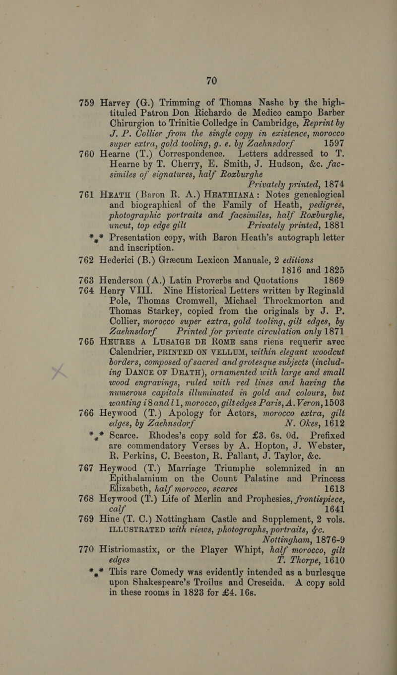 759 Harvey (G.) Trimming of Thomas Nashe by the high- tituled Patron Don Richardo de Medico campo Barber Chirurgion to Trinitie Colledge in Cambridge, Reprint by J. P. Collier from the single copy in existence, morocco super extra, gold tooling, g. e. by Zaehnsdorf 1597 760 Hearne (T.) Correspondence. Letters addressed to T. Hearne by T. Cherry, E. Smith, J. Hudson, &amp;e. fac- similes of signatures, half Roxburghe Privately printed, 1874 761 HeatH (Baron R. A.) HEATHIANA: Notes genealogical and biographical of the Family of Heath, pedigree, photographic portraits and facsimiles, half Roxburghe, uncut, top edge gilt Privately printed, 1881 *,* Presentation copy, with Baron Heath’s autograph letter and inscription. 762 Hederici (B.) Greecum Lexicon Manuale, 2 editions 1816 and 1825 763 Henderson (A.) Latin Proverbs and Quotations 1869 764 Henry VIII. Nine Historical Letters written by Reginald Pole, Thomas Cromwell, Michael Throckmorton and Thomas Starkey, copied from the originals by J. P. Collier, morocco super extra, gold tooling, gilt edges, by Zaehnsdorf Printed for private circulation only 1871 765 HEURES A LUSAIGE DE ROME sans riens requerir avec Calendrier, PRINTED ON VELLUM, within elegant woodcut borders, composed of sacred and grotesque subjects (includ- ing DANCE OF DEATH), ornamented with large and small wood engravings, ruled with red lines and having the numerous capitals illuminated in gold and colours, but wanting t8and 11, morocco, giltedges Paris, A.Veron, 1503 766 Heywood (T.) Apology for Actors, morocco extra, gilt edges, by Zaehnsdorf NV. Okes, 1612 *,* Scarce. Rhodes’s copy sold for £3. 6s. Od. Prefixed are commendatory Verses by A. Hopton, J. Webster, R. Perkins, C. Beeston, R. Pallant, J. Taylor, &amp;c. 767 Heywood (T.) Marriage Triumphe solemnized in an Hpithalamium on the Count Palatine and Princess Elizabeth, half morocco, scarce 1613 768 Heywood (T.) Life of Merlin and Prophesies, frontispiece, calf 1641 769 Hine (T. C.) Nottingham Castle and Supplement, 2 vols. ILLUSTRATED with views, photographs, portraits, ¢c. Nottingham, 1876-9 770 Histriomastix, or the Player Whipt, half morocco, gilt edges T. Thorpe, 1610 *,* This rare Comedy was evidently intended as a burlesque upon Shakespeare’s Troilus and Creseida. A copy sold in these rooms in 18238 for £4. 16s.