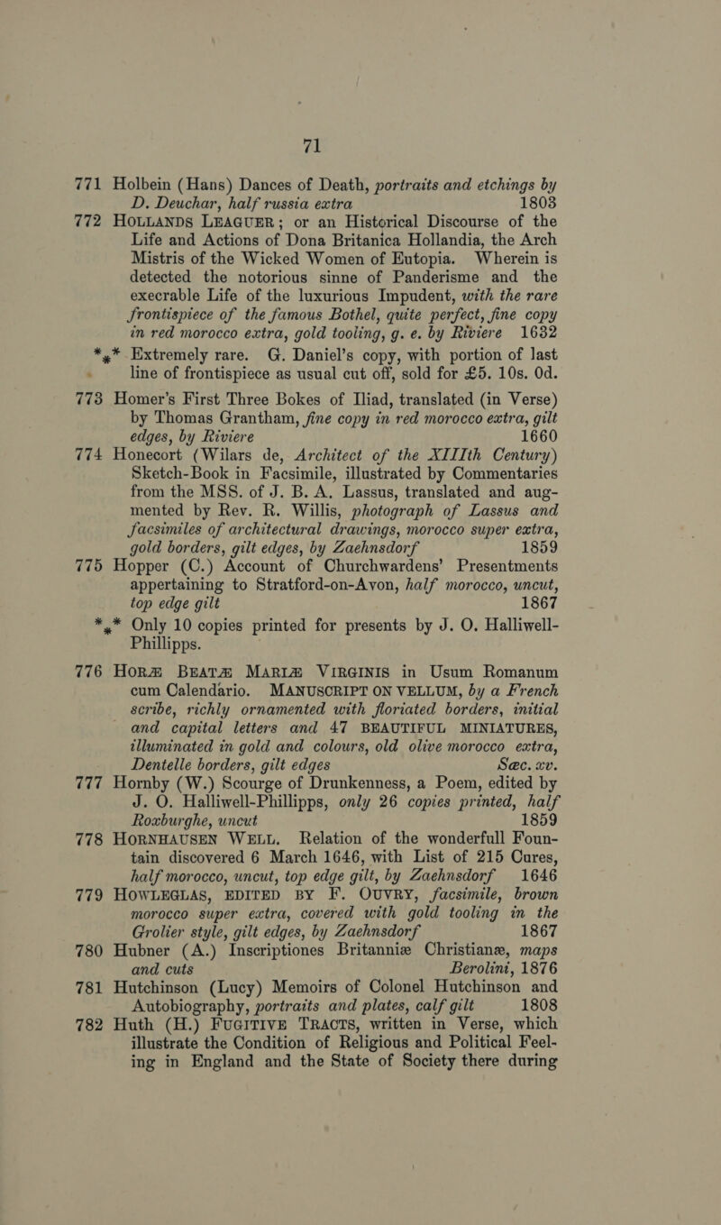 771 Holbein (Hans) Dances of Death, portraits and etchings by D. Deuchar, half russia extra 1803 772 HoLLANDS LEAGUER; or an Historical Discourse of the Life and Actions of Dona Britanica Hollandia, the Arch Mistris of the Wicked Women of Eutopia. Wherein is detected the notorious sinne of Panderisme and the execrable Life of the luxurious Impudent, with the rare Jrontispiece of the famous Bothel, quite perfect, fine copy in red morocco extra, gold tooling, g. e. by Riviere 16382 *,* Extremely rare. G. Daniel’s copy, with portion of last line of frontispiece as usual cut off, sold for £5. 10s. Od. 773 Homer’s First Three Bokes of Iliad, translated (in Verse) by Thomas Grantham, fine copy in red morocco extra, gilt edges, by Riviere 1660 774 Honecort (Wilars de, Architect of the XIIIth Century) Sketch-Book in Facsimile, illustrated by Commentaries from the MSS. of J. B. A. Lassus, translated and aug- mented by Rev. R. Willis, photograph of Lassus and Jacsimiles of architectural drawings, morocco super extra, gold borders, gilt edges, by Zaehnsdorf 1859 775 Hopper (C.) Account of Churchwardens’ Presentments appertaining to Stratford-on-Avon, half morocco, uncut, top edge gilt 1867 *.* Only 10 copies printed for presents by J. O. Halliwell- Phillipps. . 776 Horm Brata# Maria VIRGINIS in Usum Romanum cum Calendario. MANUSCRIPT ON VELLUM, by a French scribe, richly ornamented with floriated borders, initial and capital letters and 47 BEAUTIFUL MINIATURES, illuminated in gold and colours, old olive morocco extra, Dentelle borders, gilt edges S@c. xv. 777 Hornby (W.) Scourge of Drunkenness, a Poem, edited by J. O. Halliwell-Phillipps, only 26 copies printed, half Roxburghe, uncut 1859 778 HORNHAUSEN WELL. Relation of the wonderfull Foun- tain discovered 6 March 1646, with List of 215 Cures, half morocco, uncut, top edge gilt, by Zaehnsdorf 1646 779 HOWLEGLAS, EDITED BY F. OUVRY, facsimile, brown morocco super extra, covered with gold tooling in the Grolier style, gilt edges, by Zaehnsdorf 1867 780 Hubner (A.) Inscriptiones Britannie Christiane, maps and cuts Berolint, 1876 781 Hutchinson (Lucy) Memoirs of Colonel Hutchinson and Autobiography, portraits and plates, calf gilt 1808 782 Huth (H.) FuciTive TRAcTS, written in Verse, which illustrate the Condition of Religious and Political Feel- ing in England and the State of Society there during