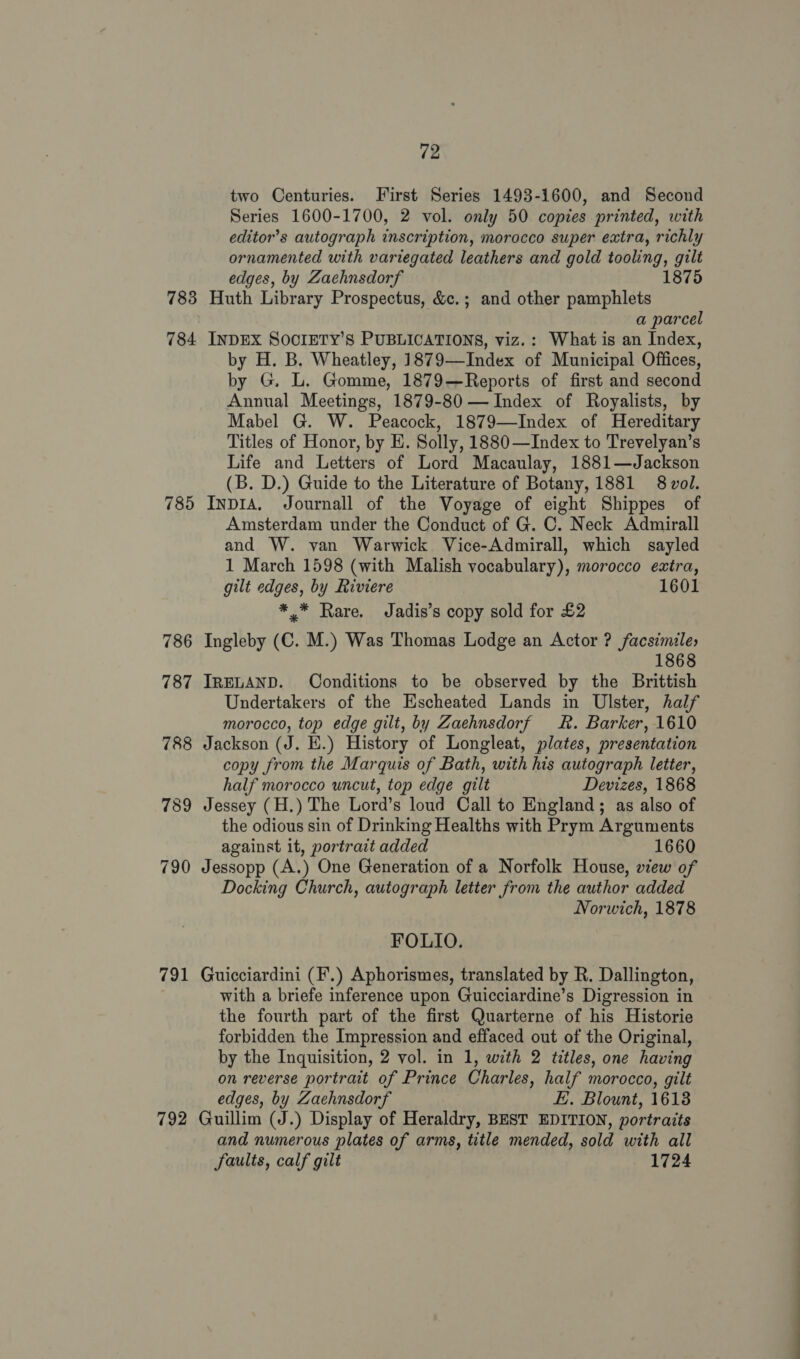 783 784 785 786 787 791 792 72 two Centuries. First Series 1493-1600, and Second Series 1600-1700, 2 vol. only 50 copies printed, with editor’s autograph inscription, morocco super extra, richly ornamented with variegated leathers and gold tooling, gilt edges, by Zachnsdorf 1875 Huth Library Prospectus, &amp;c.; and other pamphlets a parcel INDEX SOCIETY’S PUBLICATIONS, viz.: What is an Index, by H. B. Wheatley, 1879—Index of Municipal Offices, by G. L. Gomme, 1879—Reports of first and second Annual Meetings, 1879-80 — Index of Royalists, by Mabel G. W. Peacock, 1879—Index of Hereditary Titles of Honor, by E. Solly, 1880 —Index to Trevelyan’s Life and Letters of Lord Macaulay, 1881—Jackson (B. D.) Guide to the Literature of Botany, 1881 8 vol. Inpia. Journall of the Voyage of eight Shippes of Amsterdam under the Conduct of G. C. Neck Admirall and W. van Warwick Vice-Admirall, which sayled 1 March 1598 (with Malish vocabulary), morocco extra, gilt edges, by Riviere 1601 * * Rare. Jadis’s copy sold for £2 Ingleby (C. M.) Was Thomas Lodge an Actor ? facsimile, 1868 IRELAND. Conditions to be observed by the Brittish Undertakers of the Escheated Lands in Ulster, half morocco, top edge gilt, by Zaehnsdorf kk. Barker, 1610 Jackson (J. E.) History of Longleat, plates, presentation copy from the Marquis of Bath, with his autograph letter, half morocco uncut, top edge gilt Devizes, 1868 Jessey (H.) The Lord’s loud Call to England; as also of the odious sin of Drinking Healths with Prym Arguments against it, portrait added 1660 Jessopp (A.) One Generation of a Norfolk House, view of Docking Church, autograph letter from the author added Norwich, 1878 FOLIO. Guicciardini (F’.) Aphorismes, translated by R. Dallington, with a briefe inference upon Guicciardine’s Digression in the fourth part of the first Quarterne of his Historie forbidden the Impression and effaced out of the Original, by the Inquisition, 2 vol. in 1, with 2 titles, one having on reverse portrait of Prince Charles, half morocco, gilt edges, by Zachnsdorf E. Blount, 1618 Guillim (J.) Display of Heraldry, BEST EDITION, portraits and numerous plates of arms, title mended, sold with all faults, calf gilt 1724