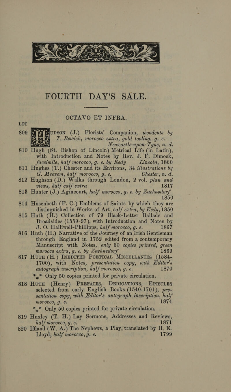  814 815 816 817 818 819 820  OCTAVO ET INFRA. IUDSON (J.) Florists’ Companion, woodcuts by | ZT. Bewick, morocco extra, gold tooling, g. ¢. ‘Ss | Newcastle-upon-Tyne, n. d. Hugh (St. Bishop of Lincoln) Metrical Life (in Latin), with Introduction and Notes by Rey. J. F. Dimock, facsimile, half morocco, g. e. by Eedy Lincoln, 1860 Hughes (T.) Chester and its Environs, 34 illustrations by G. Measom, half morocco, g. e. Chester, n. d. Hughson (D.) Walks through London, 2 vol. plan and views, half calf extra 1817 Hunter (J.) Agincourt, half morocco, g. e. by Zaehnsdorf 1850 Husenbeth (F. C.) Emblems of Saints by which they are distinguished in Works of Art, calf extra, by Hedy, 1850 Huth (H.) Collection of 79 Black-Letter Ballads and Broadsides (1559-97), with Introduction and Notes by J. O. Halliwell-Phillipps, half morocco, g. e. 1867 Huth (H.) Narrative of the Journey of an Irish Gentleman through England in 1752 edited from a contemporary Manuscript with Notes, only 50 copies printed, green morocco extra, g. €. by Zaehnsdorf 1869 Hutu (H.) INEDITED POETICAL MISCELLANIES (1584- 1700), with Notes, presentation copy, with Editor’s autograph inscription, half morocco, g. é. 1870 *.* Only 50 copies printed for private circulation. Ges (Henry) PREFACES, DEDICATIONS, EPISTLES selected from early English Books (1540- -1701), pre- sentation copy, with Editor’s autograph inscription, half morocco, g. é. 1874 *.* Only 50 copies printed for private circulation. Huxley (T. H.) Lay Sermons, Addresses and Reviews, half morocco, g. é. 1871 Iffland (W. A.) The Nephews, a Play, translated by H. E. Lloyd, half morocco, g. é. 1799