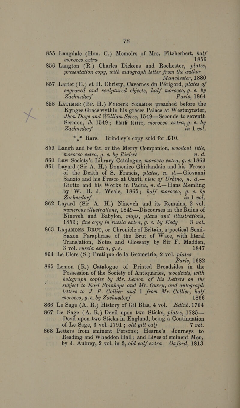 855 856 859 860 861 862 863 864 865 866 867 868 78 Langdale (Hon. ©.) Memoirs of Mrs. Fitzherbert, half morocco extra 1856 Langton (R.) Charles Dickens and Rochester, plates, presentation copy, with autograph letter from the author Manchester, 1880 Lartet (E.) et H. Christy, Cavernes du Périgord, plates of engraved and sculptured objects, half morocco, g. e. by Zaehnsdorf Paris, 1864 LATIMER (Bp. H.) FYRSTE SERMON preached before the Kynges Grace wythin his graces Palace at Westmynster, Jhon Daye and William Seres, 1549—Seconde to seventh Sermon, 2b. 1549; black {etter, morocco extra, g. e. by Zaehnsdorf in 1 vol. *,* Rare. Brindley’s copy sold for £10. Laugh and be fat, or the Merry Companion, woodcut title, morocco extra, g. &amp; by Riviere n. d. Law Society’s Library Catalogue, morocco extra, g. e. 1869 Layard (Sir A. H.) Domenico Ghirlandaio and his Fresco of the Death of S. Francis, plates, n. d.— Giovanni Sanzio and his Fresco at Cagli, view of Urbino, n. d.— Giotto and his Works in Padua, n. d.— Hans Memling by W. H. J. Weale, 1865; half morocco, g. e. by Zaehnsdorf in 1 vol. Layard (Sir A. H.) Nineveh and its Remains, 2 vol. numerous illustrations, 1849—Discourses in the Ruins of Nineveh and Babylon, maps, plans and illustrations, 1853; fine copy in russia extra, g. e. by Hedy 3 vol. LA3AMONS Brut, or Chronicle of Britain, a poetical Semi- Saxon Paraphrase of the Brut of Wace, with literal Translation, Notes and Glossary by Sir F. Madden, 3 vol. russia extra, g. é. 1847 Le Clerc (S.) Pratique de la Geometrie, 2 vol. plates _ Paris, 1682 Lemon (R.) Catalogue of Printed Broadsides in the Possession of the Society of Antiquaries, woodcuts, with holograph copies by Mr. Lemon of his Letters on the subject to Earl Stanhope and Mr. Ouvry, and autograph letters to J. P. Collier and 1 from Mr. Collier, half morocco, g.é@. by Zaehnsdorf 1866 Le Sage (A. R.) History of Gil Blas, 4 vol. Edinb. 1764 Le Sage (A. R.) Devil upon two Sticks, plates, 1785— Devil upon two Sticks in England, being a Continuation of Le Sage, 6 vol. 1791; old gilt calf 7 vol, Letters from eminent Persons; Hearne’s Journeys to Reading and Whaddon Hall; and Lives of eminent Men, by J. Aubrey, 2 vol. in 8, old calf extra Oxford, 1813