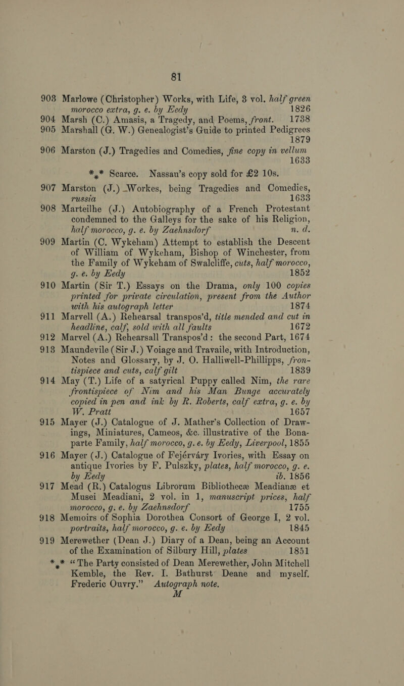 903 904 905 906 907 908 909 910 911 912 913 914 915 916 917 918 919 * 81 Marlowe (Christopher) Works, with Life, 3 vol. half green morocco extra, g. e. by Hedy 1826 Marsh (C.) Amasis, a Tragedy, and Poems, front. 1738 Marshall (G. W.) Genealogist’s Guide to printed Pedigrees 1879 Marston (J.) Tragedies and Comedies, fine copy in vellum 1633 *,* Scarce. Nassau’s copy sold for £2 10s. Mdrainie (J.) Workes, being Tragedies and Comedies, PUSSIA 1633 Marteilhe (J.) Autobiography of a French Protestant condemned to the Galleys for the sake of his Religion, half morocco, g. e. by Zaehnsdorf n. d. Martin (C. Wykeham) Attempt to establish the Descent of William of Wykeham, Bishop of Winchester, from the Family of Wykeham of Swalcliffe, cuts, half morocco, g. e. by Eedy 1852 Martin (Sir T.) Essays on the Drama, only 100 copies printed for private circulation, present from the Author with his autograph letter 1874 Marvell (A.) Rehearsal transpos’d, title mended and cut in headline, calf, sold with all faults 1672 Marvel (A.) Rehearsall Transpos’d: the second Part, 1674 Maundevile (Sir J.) Voiage and Travaile, with Introduction, Notes and Glossary, by J. O. Halliwell- Phillipps, se tispiece and cuts, calf gilt 839 May (T.) Life of a satyrical Puppy called Nim, oe rare frontispiece of Nim and his Man Bunge accurately copied in pen and ink by R. Roberts, calf extra, g. e. by W. Pratt 1657 Mayer (J.) Catalogue of J. Mather’s Collection of Draw- ings, Miniatures, Cameos, &amp;c. illustrative of the Bona- parte Family, half morocco, g.e. by Hedy, Liverpool, 1855 Mayer (J.) Catalogue of Fejérvary Ivories, with Essay on antique Ivories by F. Pulszky, plates, half morocco, g. e. by Hedy tb. 1856 Mead (R.) Catalogus Librorum Bibliothece Meadiane et Musei Meadiani, 2 vol. in 1, manuscript prices, half morocco, g. €. by Zaehnsdorf 1755 Memoirs of Sophia Dorothea Consort of George I, 2 vol. portraits, half morocco, g. e. by Hedy 1845 Merewether (Dean J.) Diary of a Dean, being an Account of the Examination of Silbury Hill, plates 1851 »* “The Party consisted of Dean Merewether, John Mitchell Kemble, the Rev. I. Bathurst Deane and myself. Frederic Ouvry.” Autograph note. M