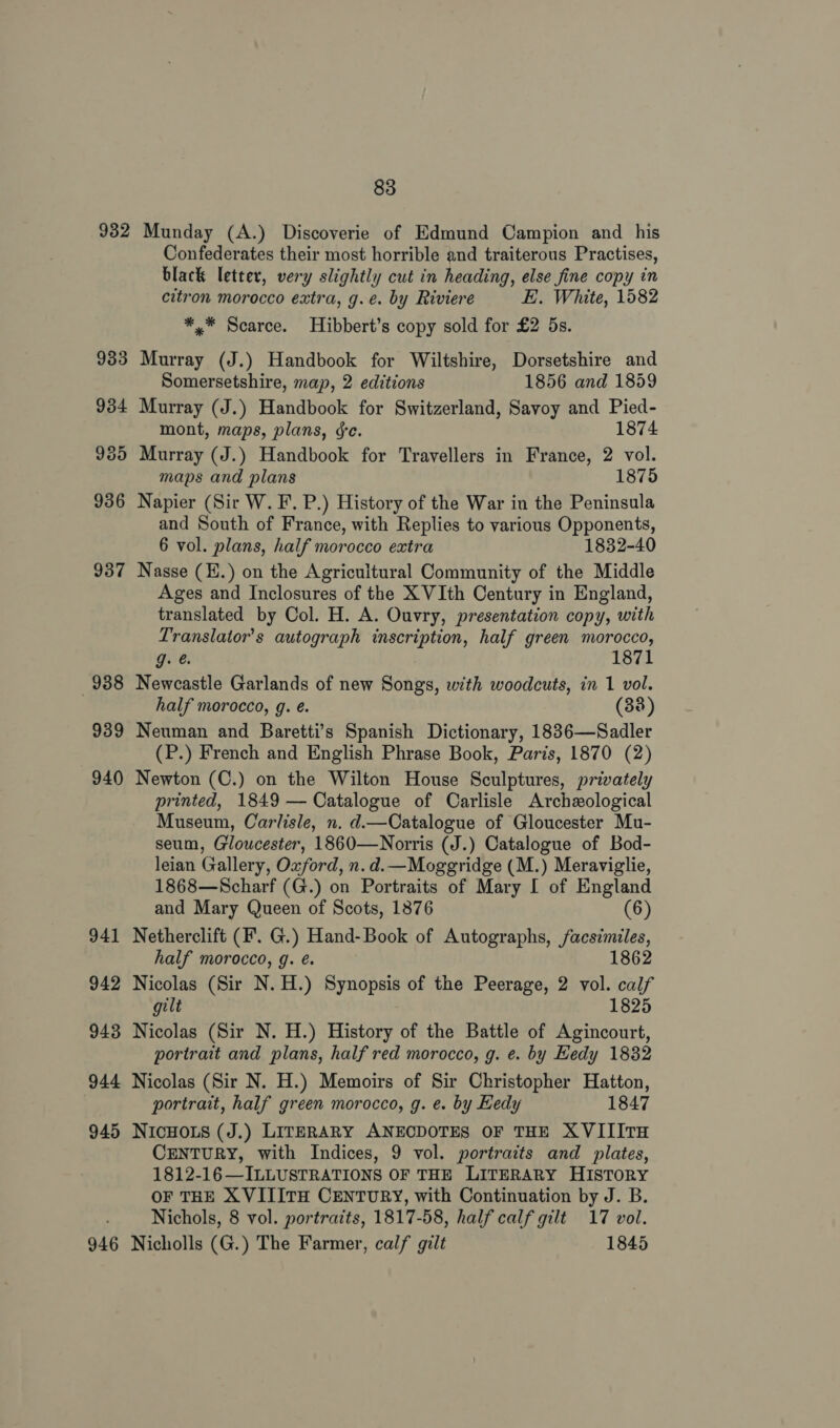 932 939 940 941 942 943 944 945 946 83 Munday (A.) Discoverie of Edmund Campion and his Confederates their most horrible and traiterous Practises, black letter, very slightly cut in heading, else fine copy in citron morocco extra, g.e. by Riviere E. White, 1582 *,* Scarce. Hibbert’s copy sold for £2 5s. Murray (J.) Handbook for Wiltshire, Dorsetshire and Somersetshire, map, 2 editions 1856 and 1859 Murray (J.) Handbook for Switzerland, Savoy and Pied- mont, maps, plans, ge. 1874 Murray (J.) Handbook for Travellers in France, 2 vol. maps and plans 1875 Napier (Sir W. F. P.) History of the War in the Peninsula and South of France, with Replies to various Opponents, 6 vol. plans, half morocco extra 1832-40 Nasse (H.) on the Agricultural Community of the Middle Ages and Inclosures of the X VIth Century in England, translated by Col. H. A. Ouvry, presentation copy, with Translator’s autograph inscription, half green morocco, g. @ 1871 Newcastle Garlands of new Songs, with woodcuts, in 1 vol. half morocco, g. é. (38) Neuman and Baretti’s Spanish Dictionary, 1836—Sadler (P.) French and English Phrase Book, Paris, 1870 (2) Newton (C.) on the Wilton House Sculptures, privately printed, 1849 — Catalogue of Carlisle Archeological Museum, Carlisle, n. d.—Catalogue of Gloucester Mu- seum, Gloucester, 1860—Norris (J.) Catalogue of Bod- leian Gallery, Oxford, n. d.—Moggridge (M.) Meraviglie, 1868—Scharf (G.) on Portraits of Mary I of England and Mary Queen of Scots, 1876 (6) Netherclift (F'. G.) Hand-Book of Autographs, j/acsimiles, half morocco, g. é. 1862 Nicolas (Sir N. H.) Synopsis of the Peerage, 2 vol. calf gilt 1825 Nicolas (Sir N. H.) History of the Battle of Agincourt, portrait and plans, half red morocco, g. e. by Eedy 1832 Nicolas (Sir N. H.) Memoirs of Sir Christopher Hatton, portrait, half green morocco, g. e. by Hedy 1847 NICHOLS (J.) LITERARY ANECDOTES OF THE XVIIITH CENTURY, with Indices, 9 vol. portraits and plates, 1812-16—ILLUSTRATIONS OF THE LITERARY HISTORY OF THE XVITITH CENTURY, with Continuation by J. B. Nichols, 8 vol. portraits, 1817-58, half calf gilt 17 vol. Nicholls (G.) The Farmer, calf gilt 1845